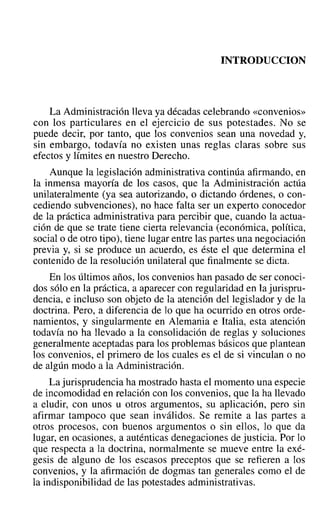 INTRODUCCION
La Administración lleva ya décadas celebrando «convenios»
con los particulares en el ejercicio de sus potestades. No se
puede decir, por tanto, que los convenios sean una novedad y,
sin embargo, todavía no existen unas reglas claras sobre sus
efectos y límites en nuestro Derecho.
Aunque la legislación administrativa continúa afirmando, en
la inmensa mayoría de los casos, que la Administración actúa
unilateralmente (ya sea autorizando, o dictando órdenes, o con-
cediendo subvenciones), no hace falta ser un experto conocedor
de la práctica administrativa para percibir que, cuando la actua-
ción de que se trate tiene cierta relevancia (económica, política,
social o de otro tipo), tiene lugar entre las partes una negociación
previa y, si se produce un acuerdo, es éste el que determina el
contenido de la resolución unilateral que finalmente se dicta.
En los últimos años, los convenios han pasado de ser conoci-
dos sólo en la práctica, a aparecer con regularidad en la jurispru-
dencia, e incluso son objeto de la atención del legislador y de la
doctrina. Pero, a diferencia de lo que ha ocurrido en otros orde-
namientos, y singularmente en Alemania e Italia, esta atención
todavía no ha llevado a la consolidación de reglas y soluciones
generalmente aceptadas para los problemas básicos que plantean
los convenios, el primero de los cuales es el de si vinculan o no
de algún modo a la Administración.
La jurisprudencia ha mostrado hasta el momento una especie
de incomodidad en relación con los convenios, que la ha llevado
a eludir, con unos u otros argumentos, su aplicación, pero sin
afirmar tampoco que sean inválidos. Se remite a las partes a
otros procesos, con buenos argumentos o sin ellos, lo que da
lugar, en ocasiones, a auténticas denegaciones de justicia. Por lo
que respecta a la doctrina, normalmente se mueve entre la exé-
gesis de alguno de los escasos preceptos que se refieren a los
convenios, y la afirmación de dogmas tan generales como el de
la indisponibilidad de las potestades administrativas.
 