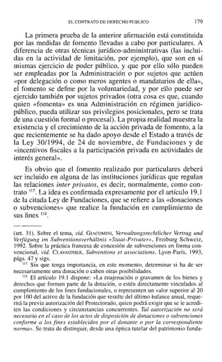 EL CONTRATO DE DERECHO PUBLICO 179
La primera prueba de la anterior afirmación está constituida
por las medidas de fomento llevadas a cabo por particulares. A
diferencia de otras técnicas jurídico-administrativas (las inclui-
das en la actividad de limitación, por ejemplo), que son en sí
mismas ejercicio de poder público, y que por ello sólo pueden
ser empleadas por la Administración o por sujetos que actúen
«por delegación o como meros agentes o mandatarios de ella»,
el fomento se define por la voluntariedad, y por ello puede ser
ejercido también por sujetos privados (otra cosa es que, cuando
quien «fomenta» es una Administración en régimen jurídico-
público, pueda utilizar sus privilegios posicionales, pero se trata
de una cuestión formal o procesal). La propia realidad muestra la
existencia y el crecimiento de la acción privada de fomento, a la
que recientemente se ha dado apoyo desde el Estado a través de
la Ley 30/1994, de 24 de noviembre, de Fundaciones y de
«incentivos fiscales a la participación privada en actividades de
interés general».
Es obvio que el fomento realizado por particulares deberá
ser incluido en alguna de las instituciones jurídicas que regulan
las relaciones inter privatos, es decir, normalmente, como con-
trato )17. La idea es confirmada expresamente por el artículo 19.1
de la citada Ley de Fundaciones, que se refiere a las «donaciones
o subvenciones» que realice la fundación en cumplimiento de
sus fines ll8.
(art. 31). Sobre el tema, vid. GIACOMINI, Verwaltungsrechtlicher Vertrag und
Verfügung im Subventionsverhdltnis «Staat-Privater», Freiburg Schweiz,
1992. Sobre la práctica francesa de concesión de subvenciones en forma con-
vencional, vid. CLAVAGNIER, Subventions el associations, Lyon-París, ]993,
págs. 47 Ysigs.
117 Sin que tenga importancia, en este momento, determinar si ha de ser
necesariamente una donación o caben otras posibilidades.
li8 El artículo 19.1 dispone: «La enajenación o gravamen de los bienes y
derechos que formen parte de la dotación, o estén directamente vinculados al
cumplimiento de los fines fundacionales, o representen un valor superior al 20
por 100 del activo de la fundación que resulte del último balance anual, reque-
rirá la previa autorización del Protectorado, quien podrá exigir que se le acredi-
ten las condiciones y circunstancias concurrentes. Tal autorización no será
necesaria en el caso de los actos de disposición de donaciones o subvenciones
conforme a los fines establecidos por el donante o por la correspondiente
norma». Se trata de distinguir, desde una óptica tutelar del patrimonio funda-
 