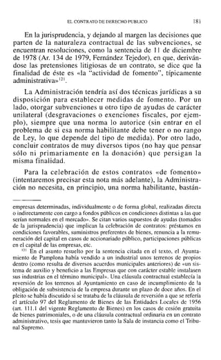 EL CONTRATO DE DERECHO PUBLICO 181
En la jurisprudencia, y dejando al margen las decisiones que
parten de la naturaleza contractual de las subvenciones, se
encuentran resoluciones, como la sentencia de 11 de diciembre
de 1978 (Ar. 134 de 1979, Fernández Tejedor), en que, deriván-
dose las pretensiones litigiosas de un contrato, se dice que la
finalidad de éste es «la "actividad de fomento", típicamente
administrativa»121.
La Administración tendría así dos técnicas jurídicas a su
disposición para establecer medidas de fomento. Por un
lado, otorgar subvenciones u otro tipo de ayudas de carácter
unilateral (desgravaciones o exenciones fiscales, por ejem-
plo), siempre que una norma lo autorice (sin entrar en el
problema de si esa norma habilitante debe tener o no rango
de Ley, lo que depende del tipo de medida). Por otro lado,
concluir contratos de muy diversos tipos (no hay que pensar
sólo ni primariamente en la donación) que persigan la
misma finalidad.
Para la celebración de estos contratos «de fomento»
(intentaremos precisar esta nota más adelante), la Administra-
ción no necesita, en principio, una norma habilitante, bastán-
empresas determinadas, individualmente o de forma global, realizadas directa
o indirectamente con cargo a fondos públicos en condiciones distintas a las que
serían normales en el mercado». Se citan varios supuestos de ayudas (tomados
de la jurisprudencia) que implican la celebración de contratos: préstamos en
condiciones favorables, suministros preferentes de bienes, renuncia a la remu-
neración del capital en casos de accionariado público, participaciones públicas
en el capital de las empresas, etc.
121 En el asunto resuelto por la sentencia citada en el texto, el Ayunta-
miento de Pamplona había vendido a un industrial unos terrenos de propios
dentro (como resulta de diversos acuerdos municipales anteriores) de «un sis-
tema de auxilio y beneficio a las Empresas que con carácter estable instalasen
sus industrias en el término municipal». Una cláusula contractual establecía la
reversión de los terrenos al Ayuntamiento en caso de incumplimiento de la
obligación de subsistencia de la empresa durante un plazo de doce años. En el
pleito se había discutido si se trataba de la cláusula de reversión a que se refería
el artículo 97 del Reglamento de Bienes de las Entidades Locales de 1956
(art. 111.1 del vigente Reglamento de Bienes) en los casos de cesión gratuita
de bienes patrimoniales, o de una cláusula contractual ordinaria en un contrato
administrativo, tesis que mantuvieron tanto la Sala de instancia como el Tribu-
nal Supremo.
 