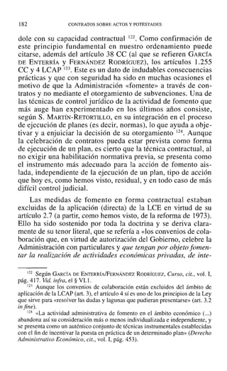 182 CONTRATOS SOBRE ACTOS Y POTESTADES
dale con su capacidad contractual 122. Como confirmación de
este principio fundamental en nuestro ordenamiento puede
citarse, además del artículo 38 ce (al que se refieren GARCÍA
DE ENTERRÍA Y FERNÁNDEZ RODRÍGUEZ), los artículos 1.255
CC y 4 LCAP 123. Este es un dato de indudables consecuencias
prácticas y que con seguridad ha sido en muchas ocasiones el
motivo de que la Administración «fomente» a través de con-
tratos y no mediante el otorgamiento de subvenciones. Una de
las técnicas de control jurídico de la actividad de fomento que
más auge han experimentado en los últimos años consiste,
según S. MARTÍN-RETORTILLO, en su integración en el proceso
de ejecución de planes (es decir, normas), lo que ayuda a obje-
tivar y a enjuiciar la decisión de su otorgamiento 124. Aunque
la celebración de contratos pueda estar prevista como forma
de ejecución de un plan, es cierto que la técnica contractual, al
no exigir una habilitación normativa previa, se presenta como
el instrumento más adecuado para la acción de fomento ais-
lada, independiente de la ejecución de un plan, tipo de acción
que hoyes, como hemos visto, residual, y en todo caso de más
difícil control judiciaL
Las medidas de fomento en forma contractual estaban
excluidas de la aplicación (directa) de la LeE en virtud de su
artículo 2.7 (a partir, como hemos visto, de la reforma de 1973).
Ello ha sido sostenido por toda la doctrina y se deriva clara-
mente de su tenor literal, que se refería a «los convenios de cola-
boración que, en virtud de autorización del Gobierno, celebre la
Administración con particulares y que tengan por objeto fomen-
tar la realización de actividades económicas privadas, de inte-
122 Según GARCÍA DE ENTERRÍA/FERNÁNDEZ RODRÍGUEZ, Curso, cit., vol. 1,
pág. 4] 7. Vid. infra, el § VI.l.
123 Aunque los convenios de colaboración están excluidos del ámbito de
aplicación de la LCAP (art. 3), el artículo 4 sí es uno de los principios de la Ley
que sirve para «resolver las dudas y lagunas que pudieran presentarse» (art. 3.2
in fine).
124 «La actividad administrativa de fomento en el ámbito económico (...)
abandona así su consideración más o menos individualizada e independiente, y
se presenta como un auténtico conjunto de técnicas instrumentales establecidas
con el fin de incentivar la puesta en práctica de un determinado plan» (Derecho
Administrativo Económico, cit., vol. 1, pág. 453).
 