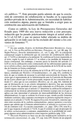 EL CONTRATO DE DERECHO PUBLICO 183
rés público» 125. Este precepto partía además de que la conclu-
sión de convenios de colaboración se basaba en la capacidad
jurídico-privada de la Administración, sin necesidad de habilita-
ción normativa alguna, puesto que se limitaba a exigir para su
celebración una autorización del Gobierno.
Como es sabido, la Ley de Presupuestos Generales del
Estado para 1989 dio una nueva redacción a este precepto,
redacción que ha pasado prácticamente íntegra al actual artícu-
lo 3.1.d) LCAP, y que no parece haber alterado su ámbito de
aplicación (o en todo caso no ha excluido del mismo a los con-
venios de fomento) 126.
125 En este sentido, GARCÍA DE ENTERRÍA/FERNÁNDEZ RODRÍGUEZ, Curso,
cit., vol. 1; VILLAR PALASíNILLAR EzcuRRA, Principios, cit., vol. 111, pág. 52.
Según PARADA, Derecho Administrativo, cit., vol. 1, pág. 457, la concepción
contractual (según la definición que de convenio de colaboración daba el
arto2.7 LCE) es alternativa a la unilateral. Se confirma así la tesis mantenida en
el texto, según la cual el artículo 2.7 se refiere a las medidas de fomento en
forma contractual. Sin embargo, a nuestro juicio la función del artículo 2.7
LCE no era la calificación como contractuales de las subvenciones (puesto que
no se refería a ellas), sino la regulación (excluyéndolas de la LeE) de las medi-
das de fomento en forma contractuaL
La tramitación de la Ley de reforma de la LCE de 1973 en las Cortes de la
época, estudiada por BASSOLS (<<Consideraciones», cit., pág. 63), confirma la
tesis de que se trataba de encauzar la actividad convencional de fomento. Por
cierto que el representante de la Administración ante la Comisión de Hacienda
de las Cortes afirmó que el texto proyectado, respecto de los convenios del ar-
tículo 2.7, «dice que no son contratos» (BASSOLS, op. cit., pág. 64). Además de
que tal declaración no es un criterio interpretativo decisivo, hay que recordar
que ni el texto fue aprobado tal como venía redactado en el Proyecto, ni tiene
sentido alguno sostener que el artículo 2.7 determine la calificación unilateral o
contractual de las técnicas administrativas de fomento (campo este en el que se
aplica con más intensidad el principio de intercambiabilidad de las técnicas
administrativas). Lo que se sostiene en el texto es que, siendo posible fomentar
mediante contratos, tales contratos encontraron su primera regulación (mayor o
menor) en el artículo 2.7 LeE. Ni siquiera GALLEGO ANABITARTE, máximo opo-
sitor entre nosotros de la «euforia contractualista», parece oponerse a esa tesis,
puesto que admite que el fomento administrativo se articula en ocasiones a tra-
vés de contratos (vid. «La acción concertada», cit., págs. 220 y 254, nota 8) y,
por lo que respecta al artículo 2.7 LeE, 10que él sostiene es que tal precepto no
se refiere exclusivamente a contratos, amparándose en la posibilidad de confi-
gurar algunos actos administrativos como negocios jurídicos (pág. 223).
126 DELGADO PIQUERAS se hace eco de esta modificación normativa en La
terminación convencional, cit., pág. 137, esp. nota 229. Dentro de un epígrafe
 