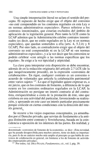184 CONTRATOS SOBRE ACTOS Y POTESTADES
Una simple interpretación literal no aclara el sentido del pre-
cepto. El supuesto de hecho exige que el objeto del convenio
«no esté comprendido en los contratos regulados en esta Ley o
en normas administrativas especiales». Parece referirse a los
contratos innominados, que estarían excluidos del ámbito de
aplicación de la legislación general. Pero tanto la LCE como la
LCAP admiten que la Administración celebre contratos innomi-
nados (es decir, que no estén regulados en la Ley ni en normas
especiales), que quedan sometidos a ella [arts. 4, 5.2.b) Y 8
LCAP]. Por otro lado, es contradictorio exigir que el objeto del
convenio no esté comprendido ni en la LCAP ni «en normas
administrativas especiales», y a la vez decir que los convenios se
podrán celebrar «con arreglo a las normas específicas que los
regulan». Se exige a la vez tipicidad y atipicidad.
La clave para interpretar esta disposición se debe encontrar,
además de en la redacción originaria del artículo 2.7 LeE (de la
que inequívocamente procede), en la expresión «convenios de
colaboración». En rigor, cualquier contrato es un convenio o
acuerdo de voluntades que articula la colaboración patrimonial
entre varios sujetos 127. Lo que el legislador quiere expresar es, a
mi juicio, que en los contratos de fomento, a diferencia de lo que
ocurre en los contratos ordinarios regulados en la LCAP, la
Administración no persigue un interés contrario al del contra-
tista, enriqueciéndose a costa de la prestación de éste, sino que
colabora en una actividad del particular, favoreciendo su realiza-
ción, y apoyando en este caso un interés particular precisamente
porque coincide en ciertas condiciones con la dirección del inte-
rés general.
"Se recurre a los viejos esquemas conceptuales, ya arrumba-
dos por el Derecho privado, que servían de fundamento a la anti-
gua distinción entre contrato y Vereinbarung, basada en la coin-
cidencia u oposición de los intereses de las partes. En realidad, y
denominado «convenios de fomento de la economía», se dice: «Esta novedad,
que ha pasado desapercibida para muchos autores, tiene sin duda su importan-
cia, pues le da un carácter mucho más amplio al precepto ya que habla de con-
venios de colaboración en general, sin limitarse a los de fomento de activida-
des empresariales privadas».
127 Por todos, vid. Dínz-Prcxzo, Fundamentos, cit., vol. 1, pág. 39.
 