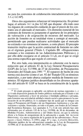]86 CONTRATOS SOBRE ACTOS Y POTESTADES
no para los convenios de colaboración interadministrativos [art.
3.1.c) LCAP].
Otros dos argumentos refuerzan tal interpretación. En primer
lugar, el artículo 14.1 in fine LCAP, que dispone: «En todo caso
los órganos de contratación cuidarán de que el precio de los con-
tratos sea el adecuado al mercado». Un elemento esencial de los
contratos de fomento es justamente el apartarse de los principios
de valoración y de asignación de recursos del mercado. La
acción de fomento en su totalidad viene a corregir al mercado,
permitiendo que puedan realizarse actividades que el mercado
no estimula o no remunera (al menos, a corto plazo). El precepto
transcrito implica que la acción contractual de fomento no cabe
en el régimen general (Título 1, Capítulo 111: «Disposiciones
comunes a los contratos de las Administraciones Públicas»), y
por ello debe encajarse en el artículo 3.1.d), en el que se exige
una norma específica que regule el convenio.
Por otro lado, esta interpretación es coherente con la nueva
redacción que al artículo 81 de la Ley General Presupuestaria
(LGP) dio la Ley 31/1990, de 27 de diciembre, de Presupuestos
Generales del Estado para 1991 129. El supuesto de hecho de esta
norma está descrito (como el art. 92 del Tratado CE) en términos
materiales, y por tanto abarca cualquier medida de fomento eco-
nómico. El régimen jurídico desarrollado en los diversos aparta-
dos del artículo 81 LGP se basa en la consideración de la ayuda
129 El citado precepto es aplicable «en defecto de normas especiales: (...)
a) A toda disposición gratuita de fondos públicos realizada por el Estado o sus
Organismos autónomos a favor de personas o Entidades públicas o privadas,
para fomentar una actividad de utilidad o interés social o para promover la con-
secución de un fin público; b) A cualquier tipo de ayuda que se otorgue con
cargo al Presupuesto del Estado o de sus Organismos Autónomos y a las sub-
venciones o ayudas, financiadas, en todo o en parte, con fondos de la Comuni-
dad Económica Europea». Los apartados 4, 5 Y 6 de este artículo han sido
reformados por el artículo 135 de la Ley 13/1996, de 30 de diciembre, de
Medidas Fiscales, Administrativas y del Orden Social, sin que la reforma
afecte a la forma de otorgamiento de la subvención o ayuda. Vid. ALCALDE
HERNÁNDEZ, «La nueva regulación de la gestión de las subvenciones», Presu-
puesto y Gasto Público, 4 (1991), págs. 87 y sigs.: LAFUENTE BENACHES,
«Régimen jurídico de las subvenciones estatales en la Ley de Presupuestos
31/1990, de 27 de diciembre», RVAP, 30 (1991), págs. 239 Ysigs.
 