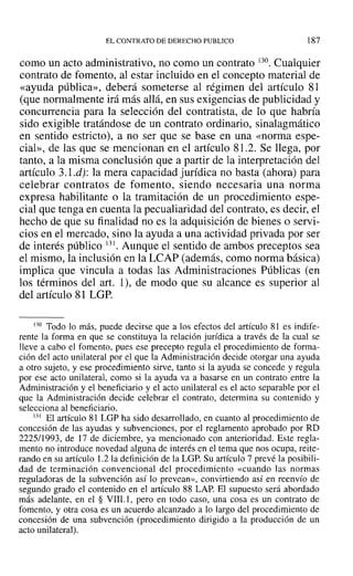 EL CONTRATO DE DERECHO PUBLICO 187
como un acto administrativo, no como un contrato 130. Cualquier
contrato de fomento, al estar incluido en el concepto material de
«ayuda pública», deberá someterse al régimen del artículo 81
(que normalmente irá más allá, en sus exigencias de publicidad y
concurrencia para la selección del contratista, de lo que habría
sido exigible tratándose de un contrato ordinario, sinalagmático
en sentido estricto), a no ser que se base en una «norma espe-
cial», de las que se mencionan en el artículo 81.2. Se llega, por
tanto, a la misma conclusión que a partir de la interpretación del
artículo 3.1.d): la mera capacidad jurídica no basta (ahora) para
celebrar contratos de fomento, siendo necesaria una norma
expresa habilitante o la tramitación de un procedimiento espe-
cial que tenga en cuenta la pecualiaridad del contrato, es decir, el
hecho de que su finalidad no es la adquisición de bienes o servi-
cios en el mercado, sino la ayuda a una actividad privada por ser
de interés público 131. Aunque el sentido de ambos preceptos sea
el mismo, la inclusión en la LCAP (además, como norma básica)
implica que vincula a todas las Administraciones Públicas (en
los términos del art. 1), de modo que su alcance es superior al
del artículo 81 LGP.
130 Todo 10 más, puede decirse que a los efectos del artículo 81 es indife-
rente la forma en que se constituya la relación jurídica a través de la cual se
lleve a cabo el fomento, pues ese precepto regula el procedimiento de forma-
ción del acto unilateral por el que la Administración decide otorgar una ayuda
a otro sujeto, y ese procedimiento sirve, tanto si la ayuda se concede y regula
por ese acto unilateral, como si la ayuda va a basarse en un contrato entre la
Administración y el beneficiario y el acto unilateral es el acto separable por el
que la Administración decide celebrar el contrato, determina su contenido y
selecciona al beneficiario.
131 El artículo 81 LGP ha sido desarrollado, en cuanto al procedimiento de
concesión de las ayudas y subvenciones, por el reglamento aprobado por RD
2225/1993, de 17 de diciembre, ya mencionado con anterioridad. Este regla-
mento no introduce novedad alguna de interés en el tema que nos ocupa, reite-
rando en su artículo 1.2 la definición de la LGP. Su artículo 7 prevé la posibili-
dad de terminación convencional del procedimiento «cuando las normas
reguladoras de la subvención así lo prevean», convirtiendo así en reenvío de
segundo grado el contenido en el artículo 88 LAP. El supuesto será abordado
más adelante, en el § VIIl.l, pero en todo caso, una cosa es un contrato de
fomento, y otra cosa es un acuerdo alcanzado a lo largo del procedimiento de
concesión de una subvención (procedimiento dirigido a la producción de un
acto unilateral).
 