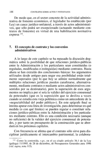188 CONTRATOS SOBRE ACTOS Y POTESTADES
De modo que, en el sector concreto de la actividad adminis-
trativa de fomento económico, el legislador ha establecido (por
Ley) un cauce jurídico unilateral, a través de actos administrati-
vos, que sólo podrá ser excepcionado (actuando mediante con-
tratos de fomento) en virtud de una habilitación normativa
expresa 132.
7. El concepto de contrato y los convenios
administrativos
A lo largo de este capítulo se ha repasado la discusión dog-
mática sobre la posibilidad de que relaciones jurídico-públicas
entre la Administración y los particulares sean constituidas (o
reguladas, modificadas o extinguidas) mediante contratos. Hasta
ahora se han extraído dos conclusiones básicas: los argumentos
utilizados desde antiguo para negar esa posibilidad están total-
mente superados (por lo que hoy se admite normalmente que
múltiples relaciones jurídicas pueden canalizarse, alternativa-
mente, mediante contratos o mediante actos administrativos con-
sentidos por su destinatario), pero la superación de esos argu-
mentos no implica por sí sola la validez del ejercicio consensual
de potestades (que es la suposición que se desliza a veces
cuando se estudia esta vieja polémica como un antecedente de la
«negociabilidad del poder público»), En este epígrafe final se
intenta apurar esta línea de investigación, para determinar en qué
medida (o con qué límites) se pueden regular o constituir rela-
ciones jurídico-públicas entre la Administración y los particula-
res mediante contrato. Ello es una condición necesaria (aunque
no suficiente) de la validez del ejercicio consensual de potesta-
des, y por tanto un presupuesto de la construcción que se abor-
dará en los próximos capítulos.
Con frecuencia se afirma que el contrato sólo sirve para dis-
ciplinar jurídicamente el intercambio patrimonial, la colabora-
132 Como la contenida, v.gr., en el ya citado artículo 36.1 de la Ley
(gallega) 11/1995, de 28 de diciembre, de Presupuestos Generales para 1996
(vid. supra, nota 115).
 