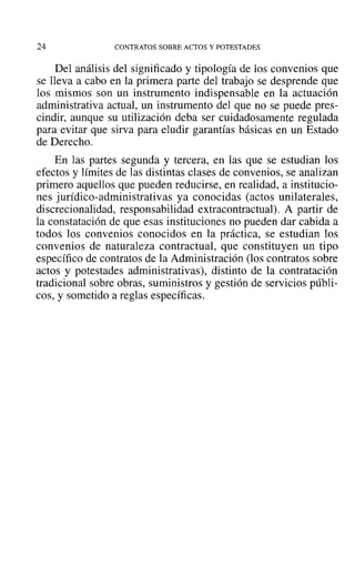 24 CONTRATOS SOBRE ACTOS Y POTESTADES
Del análisis del significado y tipología de los convenios que
se lleva a cabo en la primera parte del trabajo se desprende que
los mismos son un instrumento indispensable en la actuación
administrativa actual, un instrumento del que no se puede pres-
cindir, aunque su utilización deba ser cuidadosamente regulada
para evitar que sirva para eludir garantías básicas en un Estado
de Derecho.
En las partes segunda y tercera, en las que se estudian los
efectos y límites de las distintas clases de convenios, se analizan
primero aquellos que pueden reducirse, en realidad, a institucio-
nes jurídico-administrativas ya conocidas (actos unilaterales,
discrecionalidad, responsabilidad extracontractual). A partir de
la constatación de que esas instituciones no pueden dar cabida a
todos los convenios conocidos en la práctica, se estudian los
convenios de naturaleza contractual, que constituyen un tipo
específico de contratos de la Administración (los contratos sobre
actos y potestades administrativas), distinto de la contratación
tradicional sobre obras, suministros y gestión de servicios públi-
cos, y sometido a reglas específicas.
 