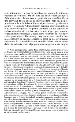 EL CONTRATO DE DERECHO PUBLICO l89
cion intersubjetiva para la satisfacción mutua de intereses
egoístas enfrentados. De ahí que sea inaplicable cuando la
Administración colabora con un particular en la realización de
una actividad de éste que es de interés general, pero que no pro-
porciona a la Administración enriquecimiento patrimonial
alguno 133. Como la Administración persigue intereses públicos,
y no intereses egoístas, no puede contratar con los particulares
(salvo, naturalmente, en los casos en que sí persigue intereses
estrictamente económicos y actúa como «cliente» de los empre-
sarios particulares). Sin embargo, hay que recordar que los inte-
reses públicos en sentido estricto, a pesar de no ser intereses
«egoístas» de la Administración, también le han sido encomen-
dados (y además como algo preferente respecto a sus propios
133 Creo que se justifica, a pesar de su extensión, la siguiente cita del Curso
de GARCÍA DE ENTERRÍAlFERNÁNDEZ RODRÍGUEZ, en la que se alude al argu-
mento enunciado en el texto: «El elemento causal resulta difícilmente aprehen-
sible en supuestos como los convenios de precios y aun las acciones concerta-
das. Puede dudarse que haya aquí la constitución de una verdadera relación
patrimonial entre los sujetos. El sector industrial o la empresa que se compro-
mete a no exceder una determinada subida de precios, no parecen obligarse a
ninguna prestación determinada respecto a la Administración o respecto a un
tercero -esto último si pretendiese explicarse el mecanismo a través de la fór-
mula del contrato en favor de terceros-. ¿Y la empresa que asume obligacio-
nes de inversión o de amortización en una acción concertada? ¿Puede enten-
derse que tales obligaciones tienen un valor patrimonial activo para la
Administración?» (vol. 1, pág. 673). Parece que el problema no estaría sólo en
la dificultad de cuantificar las prestaciones del particular, sino en que éstas no
suponen un enriquecimiento de la Administración, no satisfacen un interés
patrimonial de ésta. Para FERNÁNDEZ FARRERES, «los convenios son, más que
un mecanismo jurídico determinante del intercambio de prestaciones patrimo-
niales, una técnica de administrar, (...) dado que la Administración no persigue
tanto la provisión de bienes y servicios como sencillamente la [finalidad] de
administrar a través del acuerdo y de la colaboración» [vid. «Convenio (D."
Administrativo)», cit., pág. 1683]. Y añade que la calificación contractual de
estos convenios, si bien no es discutible con base en la supuesta desigualdad de
las partes o en la falta de libertad del particular, «encuentra una objeción sus-
tancial en la constatación de que el nexo causal de las prestaciones mutuas
característico de la institución contractual no se da como regla en estos conve-
nios». El argumento no es nuevo: recuérdese cómo CAMMEO decía que las con-
cesiones no son contratos, porque la Administración las otorga, no para obte-
ner el canon del concesionario, sino para que el bien demanial sea utilizado de
la forma más conforme al interés público, de modo que no existe una oposición
de intereses entre ambas partes.
 