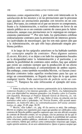 190 CONTRATOS SOBRE ACTOS YPOTESTADES
intereses como organización), y por tanto está interesada en la
satisfacción de los mismos y en las prestaciones que la procuran
(que pueden ser prestaciones pactadas con terceros en un con-
trato). Por tanto, un contrato en el que un tercero se compromete,
frente a la Administración, a realizar conductas en favor de un
interés público no es un contrato carente de causa para la Admi-
nistración, aunque esas prestaciones no le supongan un enrique-
cimiento patrimonial 134. Por otro lado, los particulares celebran
ordinariamente contratos para la promoción de intereses genera-
les (actividades de mecenazgo), que les son más ajenos aún que
a la Administración, sin que ello haya planteado ningún pro-
blema jurídico.
A lo largo de los epígrafes anteriores se ha hablado también
del «concepto amplio de contrato». Para algunos autores
(LABAND, KELSEN), si se dejan a un lado los argumentos basados
en la desigualdad entre la Administración y el particular, y se
admite la posibilidad de contratos entre ambos, hay que admitir
que existe un contrato siempre que la producción de un efecto
jurídico esté condicionada al consentimiento de ambos sujetos.
Sin embargo, como también recordaba MAYER, «si fuesen consi-
deradas contratos todas aquellas resoluciones para las que se
exige un consentimiento, se llegaría más lejos de lo que quiere
cualquier teoría. Toda autorización de policía sería un con-
trato» 135. Tampoco ha sido infrecuente el ejemplo del testa-
134 Sobre la relación entre los intereses patrimoniales de la Administración
(xintereses fiscales») y los intereses generales, vid. NIETO, «La Administración
sirve con objetividad los intereses generales» (en Estudios sobre la Constitu-
ción Española. Homenaje al Profesor Eduardo Garcfa de Enterria, cit., vol.
111, págs. 2185 y sigs.), págs. 2197 y sigs. Sobre el tema, en relación con los
convenios sobre actos y potestades, vid. STICCHI DAMINI, «Gli accordi ammi-
nistrativi», en AMIRANTE (dir.), La contrattualizzazione dell'azione amminis-
trativa, cit., págs. 23-49, págs. 28-29.
135 MAYER, «Zur Lehre», cit., pág. 45 (la cursiva es mía). Sin embargo,
MAYER no emplea este argumento para negar que puedan ser calificados como
contratos de Derecho público aquellos supuestos que van más allá del concepto
de contrato de Derecho común, tal vez porque, con las premisas de las que él
partía, era mucho más sencillo excluir en absoluto la posibilidad del contrato
sobre relaciones jurídico-públicas, añadiendo a mayor abundamiento que, en
caso contrario, habría que calificar como contractuales relaciones que surgen,
según opinión unánime, de un acto administrativo. Quien sí parece aceptar que
 