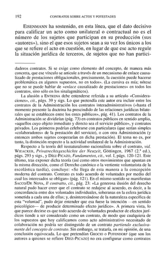 192 CONTRATOS SOBRE ACTOS Y POTESTADES
EISENMANN ha sostenido, en esta línea, que el dato decisivo
para calificar un acto como unilateral o contractual no es el
número de los sujetos que participan en su producción (sus
«autores»), sino el que esos sujetos sean a su vez los únicos a los
que se refiere el acto en cuestión, en lugar de que ese acto regule
la situación jurídica de terceros, de sujetos que no han partici-
daderos contratos. Si se exige como elemento del concepto, de manera más
concreta, que ese vínculo se articule a través de un mecanismo de enlace causa-
lizado de prestaciones obligacionales, precisamente, la cuestión puede hacerse
problemática en algunos supuestos, no en todos». (La cursiva es mía; nótese
que no se puede hablar de «enlace causalizado de prestaciones» en todos los
contratos, sino sólo en los sinalagmáticos),
La alusión a ENTRENA debe entenderse referida a su artículo «Considera-
ciones», cit., págs. 39 y sigs. Lo que pretendía este autor era incluir entre los
contratos de la Administración los contratos interadministrativos (<<hasta el
momento presente la doctrina ha prescindido de las relaciones jurídicas bilate-
rales que se establecen entre los entes públicos», pág. 41). Los contratos de la
Administración se dividirían (pág. 73) en contratos públicos en sentido amplio,
«aquellos cuyo objeto inmediato y directo sea el servicio público», y contratos
privados. Los primeros podrían celebrarse con particulares (que serían simples
«colaboradores» de la prestación del servicio), o con otra Administración (y
entonces ambos sujetos cooperarían en dicha prestación). El tema no es, por
tanto, la distinción respecto a la actividad unilateral de la Administración.
Respecto a la teoría del iusnaturalismo racionalista sobre el contrato, vid.
WIEACKER, Privatrechtsgeschichte der Neuzeit, Gottingcn, 1967 (2.a
ed.),
págs. 293 y sigs., y DíEZ-PICAZO, Fundamentos, cit., vol. 1, págs. 120-121. Este
último, tras exponer dicha teoría (así como otros movimientos que apuntan en
la misma dirección, como el Derecho canónico o la vertiente voluntarista ele la
escolástica tardía), concluye: «Se llega de esta manera a la concepción
moderna del contrato. Contrato es todo acuerdo de voluntades por Inedia del
cual los interesados se obligan» (pág. 121). En el mismo sentido se manifiestan
SAcco/DE NOVA, Il contralto, cit., pág. 23: «La generosa ilusión del derecho
natural pudo hacer creer que el contrato se redujese al acuerdo, es decir, a la
concordancia entre dos voluntades individuales, soberanas en la esfera jurídica
sometida a cada una de ellas; y, desinteresándose de la naturaleza específica de
esta "voluntad", pudo dejar entender que esa fuese la intención -en sentido
psicológico- de producir determinado efecto jurídico». A primera vista, ]0
que parece decirse es que todo acuerdo de voluntades productor de efectos jurí-
dicos tiende a ser considerado como un contrato, de modo que cualquiera de
los supuestos que hoy calificamos como acto administrativo necesitado de
colaboración no podría ser distinguido de un contrato partiendo exclusiva-
mente del concepto de contrato. Sin embargo, se trataría, en mi opinión, de una
conclusión equivocada. Lo que pretendían GROCIO o PUFENDORF (que son los
autores a quienes se refiere DÍEZ-PICAZO) no era configurar como contratos
 