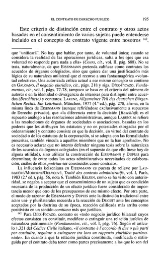 EL CONTRATO DE DERECHO PUBLICO 195
Este criterio de distinción entre el contrato y otros actos
basados en el consentimiento de varios sujetos puede entenderse
incluido en el concepto de contrato vigente entre nosotros l42.
que "unificará". No hay que hablar, por tanto, de voluntad única; cuando se
considera la realidad de las operaciones jurídicas, salta a los ojos que esa
voluntad no responde para nada a ella» (Cours, cit., vol. 11, pág. 688). No se
trata, naturalmente, de que EISENMANN pretenda calificar como contratos los
acuerdos de órganos colegiados, sino que quiere dar una justificación más
lógica de su naturaleza unilateral que el recurso a una fantasmagórica «volun-
tad colectiva». Una autorizada crítica actual a ese mismo concepto se contiene
en GALGANO, 11 negozio giuridico, cit., págs. 218 Y sigs. DíEZ-PICAZO, Funda-
mentos, cit., vol. 1, págs. 77-78, tampoco se basa en el criterio del número de
autores o en la identidad o divergencia de intereses para distinguir entre acuer-
dos (Beschlüsse) y contratos. LARENZ, Allgemeiner Teil des deutschen Bürger-
fichen Rechts. Ein Lehrbuch, München, 1977 (4.a
ed.), pág. 278, afirma, en la
misma línea de EISENMANN (aunque refiriéndose exclusivamente a supuestos
de Derecho privado), que «la diferencia entre la decisión [Beschluj3; es el
supuesto análogo a las resoluciones administrativas, aunque LARENZ se refiere
a las resoluciones de órganos de sociedades o asociaciones, basadas en los
poderes que les atribuyen los estatutos y no en potestades otorgadas por el
ordenamiento] y contrato consiste en que la decisión, en virtud del contrato de
sociedad o de los estatutos de la corporación, si se adopta con las formalidades
prescritas, también vincula a aquellos miembros que no la han aprobado». No
es necesario aclarar que no intento defender ninguna tesis sobre la naturaleza
de los acuerdos de órganos colegiados (en el supuesto de que ello fuese hoy de
alguna utilidad), sino utilizar la construcción de EISENMANN y Dueuis para
determinar, de entre todos los actos administrativos necesitados de colabora-
ción, cuáles de ellos podrían ser construidos como contratos.
La influencia kelseniana en EISENMANN es puesta de relieve por LAU-
BADEREIMODERNE/DELVOLVÉ, Traité des contrats administratifs, vol. 1, París,
1983 (2.a
ed.), pág. 56, nota 6. También KELSEN, como se ha visto con anterio-
ridad, se negaba a aceptar que el consentimiento de un sujeto que es condición
necesaria de la producción de un efecto jurídico fuese considerado de impor-
tancia menor que otro de los presupuestos de ese miSlTIO efecto. Por otra parte,
el modo de razonar de EISENMANN y DUPUIS ante la distinción tradicional entre
actos uni- y plurilaterales recuerda a la reacción de DUGUIT ante los conceptos
aceptados por la doctrina de su época, reacción calificada más arriba como
positivista en un sentido comtiano más que jurídico.
142 Para DÍEZ-PICAZO, contrato es «todo negocio jurídico bilateral cuyos
efectos consisten en constituir, modificar o extinguir una relación jurídica de
naturaleza patrimonial» (Fundamentos, cit., vol. 1, pág. 76). Según el artícu-
lo 1.321 del Codice Civile italiano, «il contralto el'accordo di due o piü parti
per costituire, regolare o estinguere tra loro un rapporto giuridico patrimo-
niale». En cuanto a que la relación jurídica constituida, modificada o extin-
guida por el contrato deba tener como partes precisamente a las que lo son del
 