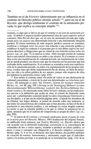 196 CONTRATOS SOBRE ACTOS YPOTESTADES
También en el de SAVIGNY (determinante por su influencia en el
contrato de Derecho público alemán actual) 143, pero no en el de
KELSEN, que desliga totalmente el contrato de la autonomía pri-
vada, lo que explica su concepto amplio 144.
contrato, es algo que se deriva de que el contrato es un acto de autonomía pri-
vada. Al definir el negocio jurídico patrimonial (una de cuyas especies sería el
contrato), DÍEZ-PICAZO dice que «es un acto de autonomía privada que regla-
menta para sus autores una determinada relación o una determinada situación
jurídica. El efecto inmediato de todo negocio jurídico consiste en constituir,
modificar o extinguir entre las partes una relación o una situación jurídica y
establecer la regla de conducta o el precepto por el cual deben regirse los recí-
procos derechos y obligaciones que en virtud de esta relación recaen sobre las
partes» (op. cit., pág. 73; la cursiva es mía). «Del concepto mismo de contrato
deriva una natural consecuencia en orden a sus efectos. Si el contrato se consi-
dera como una manifestación de voluntad privada, tal manifestación de volun-
tad no puede producir sus efectos más que en relación con las personas que han
realizado dicha manifestación. Si el contrato se considera como una manifesta-
ción de la autonomía privada, en orden a la reglamentación de los propios inte-
reses, resulta claro que dicha reglamentación ha de afectar, en línea de princi-
pio, tan sólo a la esfera jurídica de sus autores, porque sólo respecto de ellos
por hipótesis la autonomía existe» (pág. 419).
143 Este define el contrato como «la unión de varios en una declaración de
voluntad concordante, a través de la cual son determinadas sus relaciones jurí-
dicas». (El subrayado es mío). Vid. SAVIGNY, System des heutigen romischen
Rechts, cit., vol. 111, pág. 309 (evertrag ist die Vereinigung Mehrerer zueiner
iibereinstimmenden Willenserkliirung, wodurch ihre Rechtsverhdltnisse bes-
timmt werden»J. Es interesante notar cómo SAVIGNY anticipa, en las explicacio-
nes previas a la definición que acabo de citar, el criterio de distinción entre
actos uni- y plurilaterales sostenido desde los años cincuenta por EISENMANN y
sus discípulos, y al que me he referido páginas atrás. «Cuando los miembros de
un tribunal, tras largos debates, se ponen de acuerdo sobre una sentencia, se
dan todas las características del contrato que se han descrito, incluso el fin de la
resolución es una relación jurídica, y sin embargo no existe ningún contrato.
La razón es que la relación jurídica (a la que se refiere la sentencia) les es
ajena, mientras que en el contrato de compraventa es propia de ellos» (op. cit.,
pág. 309).
144 Al inicio de El contrato y el tratado analizados desde el punto de vista
de la teoría pura del Derecho, México, 1943 (traducción del original francés,
no publicado hasta entonces, por GARCÍA MÁYNEZ), cit., KELSEN afirma que
«de acuerdo con la definición tradicional, convención es la concordancia de
voluntades de dos o varios sujetos, tendente a producir un efecto jurídico, es
decir, a crear o extinguir una obligación y el derecho subjetivo correspon-
diente» (pág. 3). A su vez, se destacan «dos tipos ideales, dos posibles métodos
de creación de normas: heteronomía y autonomía, según que el individuo
sujeto a la norma participe o no participe en su formulación» (pág. 114). Si se
 