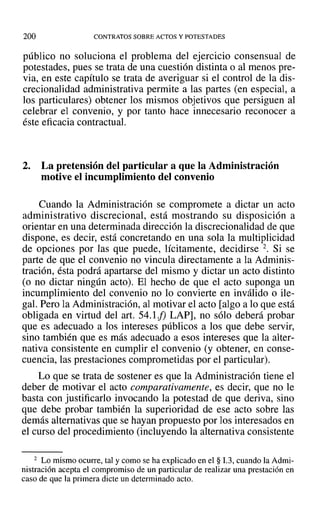 200 CONTRATOS SOBRE ACTOS Y POTESTADES
público no soluciona el problema del ejercicio consensual de
potestades, pues se trata de una cuestión distinta o al menos pre-
via, en este capítulo se trata de averiguar si el control de la dis-
crecionalidad administrativa permite a las partes (en especial, a
los particulares) obtener los mismos objetivos que persiguen al
celebrar el convenio, y por tanto hace innecesario reconocer a
éste eficacia contractual.
2. La pretensión del particular a que la Administración
motive el incumplimiento del convenio
Cuando la Administración se compromete a dictar un acto
administrativo discrecional, está mostrando su disposición a
orientar en una determinada dirección la discrecionalidad de que
dispone, es decir, está concretando en una sola la multiplicidad
de opciones por las que puede, lícitamente, decidirse 2. Si se
parte de que el convenio no vincula directamente a la Adminis-
tración, ésta podrá apartarse del mismo y dictar un acto distinto
(o no dictar ningún acto). El hecho de que el acto suponga un
incumplimiento del convenio no lo convierte en inválido o ile-
gal. Pero la Administración, al motivar el acto [algo a 10 que está
obligada en virtud del art. 54.1 f) LAP] , no sólo deberá probar
que es adecuado a los intereses públicos a los que debe servir,
sino también que es más adecuado a esos intereses que la alter-
nativa consistente en cumplir el convenio (y obtener, en conse-
cuencia, las prestaciones comprometidas por el particular).
Lo que se trata de sostener es que la Administración tiene el
deber de motivar el acto comparativamente, es decir, que no le
basta con justificarlo invocando la potestad de que deriva, sino
que debe probar también la superioridad de ese acto sobre las
demás alternativas que se hayan propuesto por los interesados en
el curso del procedimiento (incluyendo la alternativa consistente
2 Lo mismo ocurre, tal y como se ha explicado en el § 1.3, cuando la Admi-
nistración acepta el compromiso de un particular de realizar una prestación en
caso de que la primera dicte un determinado acto.
 