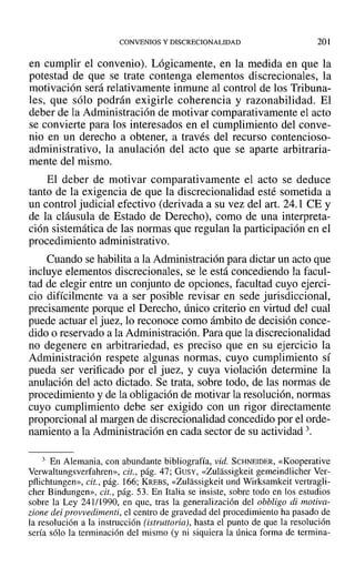 CONVENIOS Y DISCRECIONALIDAD 201
en cumplir el convenio). Lógicamente, en la medida en que la
potestad de que se trate contenga elementos discrecionales, la
motivación será relativamente inmune al control de los Tribuna-
les, que sólo podrán exigirle coherencia y razonabilidad. El
deber de la Administración de motivar comparativamente el acto
se convierte para los interesados en el cumplimiento del conve-
nio en un derecho a obtener, a través del recurso contencioso-
administrativo, la anulación del acto que se aparte arbitraria-
mente del mismo.
El deber de motivar comparativamente el acto se deduce
tanto de la exigencia de que la discrecionalidad esté sometida a
un control judicial efectivo (derivada a su vez del art. 24.1 CE Y
de la cláusula de Estado de Derecho), como de una interpreta-
ción sistemática de las normas que regulan la participación en el
procedimiento administrativo.
Cuando se habilita a la Administración para dictar un acto que
incluye elementos discrecionales, se le está concediendo la facul-
tad de elegir entre un conjunto de opciones, facultad cuyo ejerci-
cio difícilmente va a ser posible revisar en sede jurisdiccional,
precisamente porque el Derecho, único criterio en virtud del cual
puede actuar el juez, lo reconoce como ámbito de decisión conce-
dido o reservado a la Administración. Para que la discrecionalidad
no degenere en arbitrariedad, es preciso que en su ejercicio la
Administración respete algunas normas, cuyo cumplimiento sí
pueda ser verificado por el juez, y cuya violación determine la
anulación del acto dictado. Se trata, sobre todo, de las normas de
procedimiento y de la obligación de motivar la resolución, normas
cuyo cumplimiento debe ser exigido con un rigor directamente
proporcional al margen de discrecionalidad concedido por el orde-
namiento a la Administración en cada sector de su actividad 3.
3 En Alemania, con abundante bibliografía, vid. SCHNEIDER, «Kooperative
Verwaltungsverfahren», cit., pág. 47; GUSY, «Zulassigkeit gemeindlicher Ver-
pflichtungen», cit., pág. 166; KREBS, «Zulassigkeit und Wirksamkeit vertragli-
cher Bindungen», cit., pág. 53. En Italia se insiste, sobre todo en los estudios
sobre la Ley 241/1990, en que, tras la generalización del obbligo di motiva-
zione dei provvedimenti, el centro de gravedad del procedimiento ha pasado de
la resolución a la instrucción (istruttoria}, hasta el punto de que la resolución
sería sólo la terminación del mismo (y ni siquiera la única forma de termina-
 