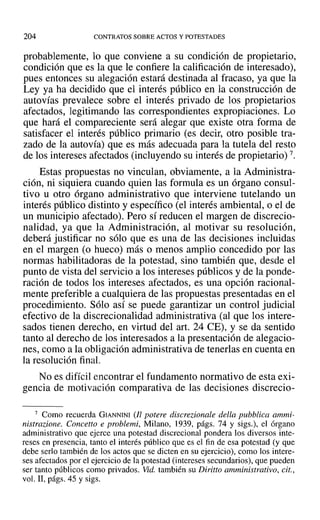 204 CONTRATOS SOBRE ACTOS Y POTESTADES
probablemente, lo que conviene a su condición de propietario,
condición que es la que le confiere la calificación de interesado),
pues entonces su alegación estará destinada al fracaso, ya que la
Ley ya ha decidido que el interés público en la construcción de
autovías prevalece sobre el interés privado de los propietarios
afectados, legitimando las correspondientes expropiaciones. Lo
que hará el compareciente será alegar que existe otra forma de
satisfacer el interés público primario (es decir, otro posible tra-
zado de la autovía) que es más adecuada para la tutela del resto
de los intereses afectados (incluyendo su interés de propietario) 7.
Estas propuestas no vinculan, obviamente, a la Administra-
ción, ni siquiera cuando quien las formula es un órgano consul-
tivo u otro órgano administrativo que interviene tutelando un
interés público distinto y específico (el interés ambiental, o el de
un municipio afectado). Pero sí reducen el margen de discrecio-
nalidad, ya que la Administración, al motivar su resolución,
deberá justificar no sólo que es una de las decisiones incluidas
en el margen (o hueco) más o menos amplio concedido por las
normas habilitadoras de la potestad, sino también que, desde el
punto de vista del servicio a los intereses públicos y de la ponde-
ración de todos los intereses afectados, es una opción racional-
mente preferible a cualquiera de las propuestas presentadas en el
procedimiento. Sólo así se puede garantizar un control judicial
efectivo de la discrecionalidad administrativa (al que los intere-
sados tienen derecho, en virtud del art. 24 CE), Yse da sentido
tanto al derecho de los interesados a la presentación de alegacio-
nes, como a la obligación administrativa de tenerlas en cuenta en
la resolución final.
No es difícil encontrar el fundamento normativo de esta exi-
gencia de motivación comparativa de las decisiones discrecio-
7 Como recuerda GIANNINI (Il potere discrezionale della pubblica ammi-
nistrazione. Concetto e problemi, Milano, 1939, págs. 74 y sigs.), el órgano
administrativo que ejerce una potestad discrecional pondera los diversos inte-
reses en presencia, tanto el interés público que es el fin de esa potestad (y que
debe serlo también de los actos que se dicten en su ejercicio), como los intere-
ses afectados por el ejercicio de la potestad (intereses secundarios), que pueden
ser tanto públicos como privados. Vid. también su Diritto amministrativo, cit.,
vol. JI, págs. 45 y sigs.
 