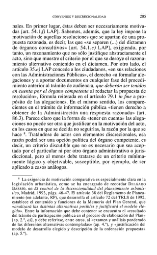CONVENIOS Y DlSCRECIONALIDAD 205
nales. En primer lugar, éstas deben ser necesariamente motiva-
das [art. 54.1f) LAP]. Sabemos, además, que la ley impone la
motivación de aquellas resoluciones que se apartan de una pro-
puesta razonada, es decir, las que «se separen (...) del dictamen
de órganos consultivos» [art. 54.I.e) LAP], exigiendo, por
tanto, un razonamiento que no sólo justifique abstractamente el
acto, sino que muestre el criterio por el que se desoye el razona-
miento alternativo contenido en el dictamen. Por otro lado, el
artículo 35.e) LAP concede a los ciudadanos, «en sus relaciones
con las Administraciones Públicas», el derecho «a formular ale-
gaciones y a aportar documentos en cualquier fase del procedi-
miento anterior al trámite de audiencia, que deberán ser tenidos
en cuenta por el órgano competente al redactar la propuesta de
resolución», fórmula reiterada en el artículo 79.1 in fine a pro-
pósito de las alegaciones. En el mismo sentido, los compare-
cientes en el trámite de información pública «tienen derecho a
obtener de la Administración una respuesta razonada» (art.
86.3). Parece claro que la forma de «tener en cuenta» las alega-
ciones no puede ser otra que justificar en la motivación del acto,
en los casos en que se decida no seguirlas, la razón por la que se
hace 8. Tratándose de actos con elementos discrecionales, esa
razón podrá ser una opción política del órgano competente, es
decir, un criterio discutible que no es necesario que sea acep-
tado por el particular ni por otro órgano administrativo o juris-
diccional, pero al menos debe tratarse de un criterio mínima-
mente lógico y objetivable, susceptible, por ejemplo, de ser
aplicado a casos análogos.
8 La exigencia de motivación comparativa es especialmente clara en la
legislación urbanística, como se ha encargado de recordar DELGADO
BARRIO, en El control de La discrecionalidad del planeamiento urbanís-
tico, Madrid, 1993, págs. 46-47. El artículo 38 del Reglamento de Planea-
miento (en adelante, RP), que desarrolla el artículo 72 del TRLS de 1992,
establece el contenido y funciones de la Memoria del Plan General, que
«analizará las distintas alternativas posibles y justificará el modelo ele-
gido». Entre la información que debe contener se encuentra el «resultado
del trámite de participación pública en el proceso de elaboración del Plan»
lapo 2.°, a)], y debe referirse, entre otros, al «examen y análisis ponderado
de las diferentes alternativas contempladas» (ap. 4.°), y «justificación del
modelo de desarrollo elegido y descripción de la ordenación propuesta»
(ap. 5.°).
 