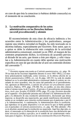 CONVENIOS Y DISCRECIONALIDAD 207
en caso de que ésta la conociese (O hubiese debido conocerla) en
el momento de su conclusión.
3. La motivación comparativa de los actos
administrativos en los Derechos italiano
(accordi procedimentali) y alemán
El reconocimiento de esta clase de eficacia indirecta a los
acuerdos entre la Administración y los particulares, aunque
supone una relativa novedad en España, ha sido teorizado en la
doctrina italiana, especialmente por GIANNINI. Este autor, que es
a quien se debe la elaboración más completa de la actividad
administrativa consensual, constató ya en 1962, al margen de los
contratos propiamente dichos, la existencia de acuerdos previos
al dictado de un acto, que tienen a éste por objeto, y sólo vincu-
lan a la Administración en cuanto debe aportar una motivación
específica en caso de que decida dar al acto un contenido distinto
del convenido "'.
10 GIANNINI expone esta teoría en L'attivitá amministrativa, cit., págs. 38-
39 (se trata de las lecciones impartidas durante el curso 1961-1962), y se man-
tiene prácticamente inalterada, como veremos, en la última edición de su
Diritto amministrativo (1993), cit., vol. Il, págs. 149-153. La sede de estudio
habitual no es la actividad adtninistrativa consensual (dado el carácter no vin-
culante de estos acuerdos), sino los actos del particular en el procedimiento.
Así, aparecen en BERGONZINI, L'attivita del privato nel procedimento ammi-
nistrativo, Padova, 1975, págs. 278-286. No, en cambio, en otra obra clásica
sobre el mismo tema, la de CASSESE, «11 privato e il procedimento amministra-
tivo», Arch. giur. Serafini, CLXXIX (1970), págs. 25 y sigs. GIANNINI describe
así el supuesto: «Un particular presenta una solicitud a la Administración diri-
gida a la obtención de una resolución administrativa, declarando que desea
negociar; se desarrolla una negociación, que puede manifestarse documental-
mente en un verdadero acto (suscrito exclusivamente por el particular o por él
y la Administración). A continuación, la Administración dicta la resolución,
que reproduce en su parte dispositiva o en un anexo lo que se había pactado
con el particular» (L'attivua amministrativa, cit., pág. 38). Más adelante: «No
es en absoluto anormal que la resolución sea negociada. Aquí hay algo más, es
decir, el interesado en la obtención de la resolución hace una declaración que
tiene relevancia juridica especifica, en el sentido de ser relativamente vincu-
lante para el órgano». Se hacen eco de esta construcción DELGADO PIQUERAS,
 