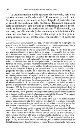 208 CONTRATOS SOBRE ACTOS Y POTESTADES
La Administración puede apartarse del convenio, pero debe
aportar una motivación adecuada 11. El convenio, y por lo tanto
las prestaciones a que, en él, se haya obligado el particular para
el caso de que se dicte el acto, pueden ser tenidas en cuenta a la
hora de enjuiciar el acto dictado de conformidad con él: el con-
venio se incorpora a la motivación del acto 12, El convenio, por
su parte, no sólo vincula (relativamente) a la Administración,
sino que, con base en él, será posible exigir a la otra parte el
cumplimiento de las prestaciones convenidas." El convenio
La terminacián convencional, cit., pág. 67 (aunque luego no la aplique a su
propia teoría de la terminación convencional en nuestro ordenamiento), y
PAREJO, «La terminación convencional», cit., pág. 180, nota 67,
11 Vid. BERGONZINI L'attivitá del privato, cit., pág. 72: «Se trata de actos
que vinculan al órgano al que se dirigen, no a dar a la resolución final un conte-
nido determinado, sino a efectuar, antes de resolver, una valoración de los ele-
mentos y argumentos deducidos. Un deber de este tipo sólo puede ser sancio-
nado imponiendo a la Administración la carga de motivar adecuadamente,
sobre las observaciones que le sean presentadas; de ahí que la necesidad de
tenerlas en cuenta, que sería realmente incontrolable, se resuelve en un deber
de motivacián. (...) La relevancia jurídica de tales actos se agota en obligar a la
autoridad a la que se dirigen, y que pretenda resolver en sentido contrario al
propuesto por éstas, a incluir en el acto final una motivación adecuada». (La
cursiva es mía). GIANNINI explica que el efecto vinculante relativo de la decla-
ración conjunta o emitida sólo por el particular, se concreta en que la Adminis-
tración «puede no atenerse a ella, pero motivando» tL'cutivitá amministrativa,
cit., pág. 39; vid. también su Diritto amministrativo, cit., vol. 11, pág. 150). En
el mismo sentido, A. SCOGNAMIGLIO, «Sui collegamenti tra atti di autonornia
privata e procedirnenti amministrativi», RTDP, XXXIII (1983), págs. 290 y
sigs., pág. 298. La única consecuencia en caso de incumplimiento del deber de
motivar es la anulación del acto, como reconoce MERUSI, L'affidamento del cit-
ladino, Milano, 1970, que sólo estudia posibles consecuencias indemnizatorias
en el caso de modificaciones de planes económicos (pág. 61, nota 77) y en caso
de revisión de oficio de un acto (pág. 148, nota 140).
12 Como recuerda GIANNINI, «se ha dicho antes que si la Administración
adopta una postura distinta, debe motivar; pero también si se atiene al acuerdo
oficioso, éste conserva siempre su valor motivacional de la decisión que se for-
malizará en la resolución» tDiritto amministrativo, cit., vol. 11, pág. 150).
13 Por ello estos convenios son para GIANNINI atti di sottomissione (Diritto
amministrativo, cit., vol. 11, pág. 150). GIANNINI funde, sobre todo en su obra de
1962, estos «actos de sumisión» con el sentido clásico de esa expresión, el
empleado por MAYER al referirse a la solicitud del particular en los actos admi-
nistrativos necesitados de colaboración (L'attivita amministrativa, cit.,
págs. 38-39). Existen entre ambos, sin embargo, una diferencia fundamental: en
los actos necesitados de colaboración, el «acuerdo» con el particular (articúlese
 