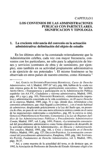 CAPITULO 1
LOS CONVENIOS DE LAS ADMINISTRACIONES
PUBLICAS CON PARTICULARES.
SIGNIFICACION y TIPOLOGIA
1. La creciente relevancia del convenio en la actuación
administrativa: delimitación del objeto de estudio
En los últimos años se ha constatado reiteradamente que la
Administración celebra, cada vez con mayor frecuencia, con-
venios con los particulares, no sólo para la adquisición de bie-
nes y servicios (contratos de obra y de suministro, por ejem-
plo), sino también en su actividad propiamente administrativa
o de ejercicio de sus potestades l. El mismo fenómeno se ha
observado en otros países de nuestro entorno, como Alemania 2
I Así, GARCíA DEENTERRÍA/FERNÁNDEZ RODRíGUEZ, Curso de Derecho
Administrativo, vol. 1, Madrid, 1997 (S." ed.), pág. 666, hablan de la «cada vez
más extensa gama de los llamados genéricamente conciertos». Vid. también
ARIÑO ORTIZ, «Transparencia y participación en la Administración Pública
española» (en AA.VV., Ciudadanos y reforma administrativa, Madrid, 1995,
págs. 69 y sigs.), pág. 101; FERNÁNDEZ RODRÍGUEZ, «Administración impera-
tiva y administración concertada en la vida económica», en El nuevo Derecho
de la empresa, Madrid, 1989, págs. 51 y sigs. [donde dice, refiriéndose a los
convenios urbanísticos, que «han llegado a convertirse (...) en el modo habitual
de administrar, desplazando prácticamente a la Ley del Suelo que, en presen-
cia de ellos, no pasa de ser sino una mera referencia retórica común en el curso
de las negociaciones enderezadas a concluirlos», pág. 69; la cursiva es mía],
GONZÁLEZ PÉREZlGONZÁLEZ NAVARRO, Comentarios a la Ley de Régimen Jurí-
dico de las Administraciones Públicas y Procedimiento Administrativo
Común, Madrid, 1997, vol. 1, pág. 1491; PAREJO, «La terminación convencio-
nal del procedimiento administrativo como forma alternativa de desarrollo de
la actividad unilateral de la Administración», en Eficacia y Administración.
Tres estudios, Madrid, 1995, pág. 166, Y Crisis y renovación en el Derecho
Público, Madrid, 1991, pág. 127; DELGADO PIQUERAS, La terminación conven-
cional del procedimiento administrativo, Pamplona, 1995, pág. 144; SANTAMA-
RÍA PASTOR, Fundamentos de Derecho Administrativo, vol. 1, Madrid, 1991,
págs. 36-37.
2 AsÍ, y como muestra de la actualidad del tema, es de destacar que, en
1992, la Asociación de Profesores de Derecho del Estado Alemanes eligió a los
 