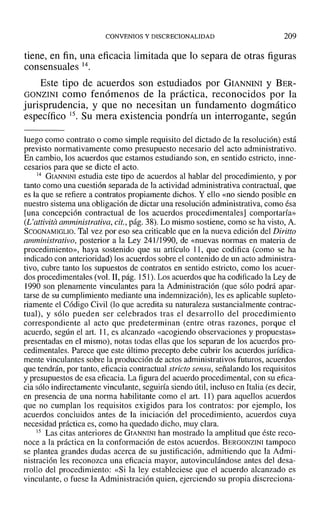 CONVENIOS Y DISCRECIONALIDAD 209
tiene, en fin, una eficacia limitada que lo separa de otras figuras
consensuales 14.
Este tipo de acuerdos son estudiados por GIANNINI y BER-
GONZINI como fenómenos de la práctica, reconocidos por la
jurisprudencia, y que no necesitan un fundamento dogmático
específico 15. Su mera existencia pondría un interrogante, según
luego corno contrato o como simple requisito del dictado de la resolución) está
previsto normativamente como presupuesto necesario del acto administrativo.
En cambio, los acuerdos que estamos estudiando son, en sentido estricto, inne-
cesarios para que se dicte el acto.
14 GlANNINI estudia este tipo de acuerdos al hablar del procedimiento, y por
tanto como una cuestión separada de la actividad administrativa contractual, que
es la que se refiere a contratos propiamente dichos. Y ello «no siendo posible en
nuestro sistema una obligación de dictar una resolución administrativa, como ésa
[una concepción contractual de los acuerdos procedimentales] comportaría»
(L'attivita amministrativa, cit., pág. 38). Lo mismo sostiene, COlno se ha visto, A.
SCOGNAMIGLIO. Tal vez por eso sea criticable que en la nueva edición del Diritto
amministrativo, posterior a la Ley 241/1990, de «nuevas normas en materia de
procedimiento», haya sostenido que su artículo 11, que codifica (como se ha
indicado con anterioridad) los acuerdos sobre el contenido de un acto administra-
tivo, cubre tanto los supuestos de contratos en sentido estricto, como los acuer-
dos procedimentales (vol. 11, pág. 151). Los acuerdos que ha codificado la Ley de
1990 son plenamente vinculantes para la Administración (que sólo podrá apar-
tarse de su cumplimiento mediante una indemnización), les es aplicable supleto-
riamente el Código Civil (lo que acredita su naturaleza sustancialmente contrac-
tual), y sólo pueden ser celebrados tras el desarrollo del procedimiento
correspondiente al acto que predeterminan (entre otras razones, porque el
acuerdo, según el arto 11, es alcanzado «acogiendo observaciones y propuestas»
presentadas en el mismo), notas todas ellas que los separan de los acuerdos pro-
cedirnentales. Parece que este último precepto debe cubrir los acuerdos jurídica-
mente vinculantes sobre la producción de actos administrativos futuros, acuerdos
que tendrán, por tanto, eficacia contractual stricto sensu, señalando los requisitos
y presupuestos de esa eficacia. La figura del acuerdo procedimental, con su efica-
cia sólo indirectamente vinculante, seguiría siendo útil, incluso en Italia (es decir,
en presencia de una norma habilitante como el art. 11) para aquellos acuerdos
que no cumplan los requisitos exigidos para los contratos: por ejemplo, los
acuerdos concluidos antes de la iniciación del procedimiento, acuerdos cuya
necesidad práctica es, como ha quedado dicho, muyclara.
i5 Las citas anteriores de GIANNINI han mostrado la amplitud que éste reco-
noce a la práctica en la conformación de estos acuerdos. BERGONZINI tampoco
se plantea grandes dudas acerca de su justificación, admitiendo que la Admi-
nistración les reconozca una eficacia mayor, autovinculándose antes del desa-
rrollo del procedimiento: «Si la ley estableciese que el acuerdo alcanzado es
vinculante, o fuese la Administración quien, ejerciendo su propia discreciona-
 