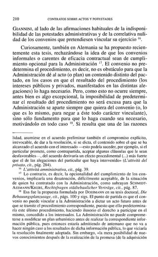 210 CONTRATOS SOBRE ACTOS Y POTESTADES
GIANNINI, al lado de las afirmaciones habituales de la indisponi-
bilidad de las potestades administrativas y de la correlativa nuli-
dad de los convenios que pretendiesen vincular su ejercicio J6.
Curiosamente, también en Alemania se ha propuesto recien-
temente esta tesis, rechazándose la idea de que los convenios
informales o carentes de eficacia contractual sean de cumpli-
miento opcional para la Administración 17. El convenio no pre-
determina el procedimiento, es decir, no es obstáculo para que la
Administración dé al acto (o plan) un contenido distinto del pac-
tado, en los casos en que el resultado del procedimiento (los
intereses públicos y privados, manifestados en las distintas ale-
gaciones) lo haga necesario. Pero, como esto no ocurre siempre,
antes bien es algo excepcional, la imposibilidad de predetermi-
nar el resultado del procedimiento no será excusa para que la
Administración se aparte siempre que quiera del convenio (o, lo
que es lo mismo, para negar a éste todo carácter vinculante),
sino sólo fundamento para que lo haga cuando sea necesario,
motivándolo en todo caso 18. Si resulta que una de las razones
lidad, asumiese en el acuerdo preliminar también el compromiso explícito,
irrevocable, de dar a la resolución, si se dicta, el contenido sobre el que se ha
alcanzado el acuerdo con el interesado -esto podría suceder, por ejemplo, si el
particular promete, como contrapartida, aceptar algunas cláusulas que le sean
desfavorables-, del acuerdo derivaría un efecto procedimental (...) más fuerte
que el de las alegaciones del particular que haya intervenido» (L' attivita del
privato, cit., pág. 284).
16 L'attivitá amministrativa, cit., pág. 39.
17 Lo contrario, es decir, la opcionalidad del cumplimiento de los con-
venios, implicaría una desatención, difícilmente aceptable, de la situación
de quien ha contratado con la Administración, como subrayan SCHMIDT-
ASSMANN/KREBS, Rechtsfragen stddtebaulicher Vertriige, cit., pág. 87.
18 Esa fue la propuesta formulada por DOSSMANN en su tesis doctoral, Die
Bebauungsplanzusage, cit., págs. 100 y sigs. El punto de partida es que el con-
venio no puede vincular a la Administración a dictar un acto futuro antes de
que se tramite el procedimiento correspondiente, puesto que ello predetermina-
ría este último procedimiento, haciendo ilusorio el derecho a participar en el
mismo, concedido a los interesados. La Administración no puede comprome-
terse a modificar un plan urbanístico antes de realizar la correspondiente infor-
mación pública, pues entonces estaría admitiendo de antemano que no va a
hacer ningún caso a los resultados de dicha información pública, lo que viciaría
la resolución finalmente adoptada. Sin embargo, «la mera posibilidad de nue-
vos conocimientos después de la realización de la promesa (de la adquisición
 