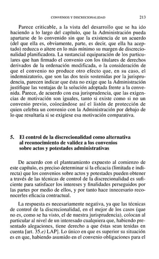 CONVENIOS Y DISCRECIONALIDAD 213
Parece criticable, a la vista del desarrollo que se ha ido
haciendo a lo largo del capítulo, que la Administración pueda
apartarse de lo convenido sin que la existencia de un acuerdo
(del que ella es, obviamente, parte, es decir, que ella ha acep-
tado) reduzca o altere en lo más mínimo su margen de discrecio-
nalidad planificadora. La sustancial equiparación de los particu-
lares que han firmado el convenio con los titulares de derechos
derivados de la ordenación modificada, o la consideración de
que el convenio no produce otro efecto que, en su caso, el
indemnizatorio, que son las dos tesis sostenidas por la jurispru-
dencia, parecen indicar que ésta no exige que la Administración
justifique las ventajas de la solución adoptada frente a la conve-
nida. Parece, de acuerdo con esa jurisprudencia, que las exigen-
cias de motivación son iguales, tanto si existe como si no un
convenio previo, colocándose así el listón de protección de
quien celebra un convenio con la Administración por debajo de
lo que resultaría si se exigiese esa motivación comparativa.
5. El control de la discrecionalidad como alternativa
al reconocimiento de validez a los convenios
sobre actos y potestades administrativas
De acuerdo con el planteamiento expuesto al comienzo de
este capítulo, es preciso determinar si la eficacia (limitada e indi-
recta) que los convenios sobre actos y potestades pueden obtener
a través de las técnicas de control de la discrecionalidad es sufi-
ciente para satisfacer los intereses y finalidades perseguidos por
las partes por medio de ellos, y por tanto hace innecesario reco-
nocerles eficacia contractual.
La respuesta es necesariamente negativa, ya que las técnicas
de control de la discrecionalidad, en el mejor de los casos (que
no es, como se ha visto, el de nuestra jurisprudencia), colocan al
particular al nivel de un interesado cualquiera que, habiendo pre-
sentado alegaciones, tiene derecho a que éstas sean tenidas en
cuenta [art. 35.e) LAP]. Lo único en que es superior su situación
es en que, habiendo asumido en el convenio obligaciones para el
 