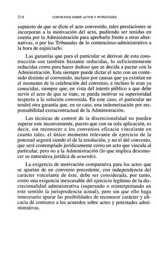 214 CONTRATOS SOBRE ACTOS Y POTESTADES
supuesto de que se dicte el acto convenido, tales prestaciones se
incorporan a la motivación del acto, pudiendo ser tenidas en
cuenta por la Administración para aprobarlo frente a otras alter-
nativas, o por los Tribunales de lo contencioso-administrativo a
la hora de enjuiciarlo.
Las garantías que para el particular se derivan de esta cons-
trucción son también bastante reducidas, lo suficientemente
reducidas como para hacer dudoso que se decida a pactar con la
Administración. Esta siempre puede dictar el acto con un conte-
nido distinto al convenido, incluso por causas que ya existían en
el momento de la celebración del convenio, e incluso le eran ya
conocidas, siempre que, en vista del interés público a que debe
servir el acto de que se trate, se pueda motivar su superioridad
respecto a la solución convenida. En este caso, el particular no
tendrá otra garantía que, en su caso, una indemnización por res-
ponsabilidad extracontractual de la Administración.
Las técnicas de control de la discrecionalidad no pueden
superar este inconveniente, puesto que con su sola aplicación, es
decir, sin reconocer a los convenios eficacia vinculante en
cuanto tales, el único momento relevante de ejercicio de la
potestad seguirá siendo el de la resolución, y no el del convenio,
que será contemplado jurídicamente como un acto que vincula al
particular, pero no a la Administración (lo que implica descono-
cer su naturaleza jurídica de acuerdo).
La exigencia de motivación comparativa para los actos que
se apartan de un convenio precedente, con independencia del
carácter vinculante de éste, debe ser considerada, por tanto,
como una exigencia inexcusable del ejercicio legítimo de la dis-
crecionalidad administrativa (superando o reinterpretando en
este sentido la jurisprudencia actual), pero sin que ello haga
innecesario apurar las posibilidades de reconocer carácter y efi-
cacia de contratos a los acuerdos sobre actos y potestades admi-
nistrativas.
 