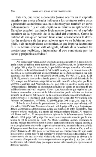 216 CONTRATOS SOBRE ACTOS Y POTESTADES
Esta vía, que viene a conceder (como ocurría en el capítulo
anterior) una cierta eficacia indirecta a los contratos sobre actos
y potestades administrativas, ha sido ensayada también en otros
ordenamientos 3, y en este capítulo se estudia su aplicación al
Derecho español, partiendo lógicamente (como en el capítulo
anterior) de la hipótesis de la nulidad del convenio. Como la
nulidad de cualquier contrato tiene como consecuencia la devo-
lución recíproca de las prestaciones que ya se hubiesen cum-
plido, o de su equivalente económico, lo que importa determinar
es si la Administración está obligada, además de a devolver las
prestaciones recibidas, a indemnizar al otro contratante por los
daños y perjuicios sufridos 4.
3 Así sucede en Francia, como se estudia con más detalle en el próximo epí-
grafe y puso de relieve entre nosotros FERNÁNDEZ FARRERES~ en La subvención,
cit., págs. 364 y sigs. En Alemania, la posibilidad de que acuerdos informales,
no incluidos en la habilitación del § 54 VwVfG, den lugar, en caso de incumpli-
miento, a la responsabilidad extracontractual de la Administración, ha sido
aceptada por BONK, en STELKENS/BoNK/SACHS, VwVfG, cit., pág. 1228
(§ 54.19), sobre la base de la cláusula general de responsabilidad del artículo 34
GG, aunque sus dificultades dogmáticas han sido también subrayadas por BUR-
MEISTER, «Vertrage und Absprachen», cit., pág. 242. En Austria, donde rige de
forma estricta el principio de que ningún convenio es válido en ausencia de una
habilitación normativa al respecto, HENGSTSCHLÁGER afirma que «quien ha con-
fiado en vano en las promesas de la Administración, puede solicitar una indem-
nización en el marco del Derecho de la responsabilidad extracontractual (Amts-
haftungsrecht)» [«Vertrage und Absprachen zwischen der Verwaltung und
Privaten in Osterreich», VVDStRL, 52 (1993), págs. 298 y sigs., cit., pág. 313].
4 Sobre la devolución de prestaciones (in natura o por equivalente), vid.
por todos, DÍEZ-PICAZO, Fundamentos, cit., vol. I, págs. 474 y sigs. Lajurispru-
dencia contencioso-administrativa acude en muchos de estos supuestos, para
lograr el mismo resultado, a la teoría del enriquecimiento injusto. Al respecto,
vid. REBOLLO PUIG, El enriquecimiento injusto de la Administración Pública,
Madrid, 1994, págs. 346 y sigs, Eso ocurre en el supuesto resuelto por la sen-
tencia de 10 de octubre de 1978 (Al'. 3660, Gabaldón López). Declarada la
nulidad radical del convenio por el que el particular cedía una parcela que iba a
ser expropiada con motivo de la apertura de una calle, a cambio de ser excluido
del pago de contribuciones especiales con motivo de su urbanización, y «al no
poder derivarse de ello para la Corporación un enriquecimiento que sería
injusto por el doble motivo del correlativo empobrecimiento del cedente y ser
consecuencia de una actividad viciada de raíz, lo procedente es abonar a la
reclamante el importe de las contraprestaciones estipuladas (...) y que, dados
los términos del contrato, hay que reputar como valor tenido por equivalente al
del solar cedido».
 