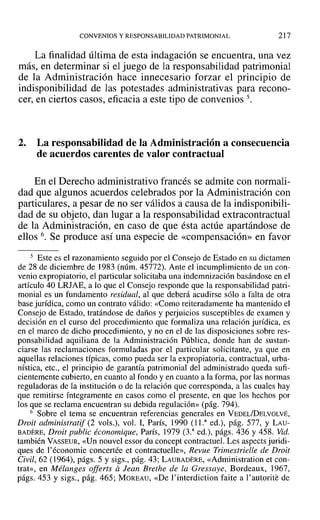 CONVENIOS Y RESPONSABILIDAD PATRIMONIAL 217
La finalidad última de esta indagación se encuentra, una vez
más, en determinar si el juego de la responsabilidad patrimonial
de la Administración hace innecesario forzar el principio de
indisponibilidad de las potestades administrativas para recono-
cer, en ciertos casos, eficacia a este tipo de convenios 5.
2. La responsabilidad de la Administración a consecuencia
de acuerdos carentes de valor contractual
En el Derecho administrativo francés se admite con normali-
dad que algunos acuerdos celebrados por la Administración con
particulares, a pesar de no ser válidos a causa de la indisponibili-
dad de su objeto, dan lugar a la responsabilidad extracontractual
de la Administración, en caso de que ésta actúe apartándose de
ellos 6. Se produce así una especie de «compensación» en favor
5 Este es el razonamiento seguido por el Consejo de Estado en su dictamen
de 28 de diciembre de 1983 (núm. 45772). Ante el incumplimiento de un con-
venio expropiatorio, el particular solicitaba una indemnización basándose en el
artículo 40 LRJAE, a lo que el Consejo responde que la responsabilidad patri-
monial es un fundamento residual, al que deberá acudirse sólo a falta de otra
base jurídica, como un contrato válido: «Como reiteradamente ha mantenido el
Consejo de Estado, tratándose de daños y perjuicios susceptibles de examen y
decisión en el curso del procedimiento que formaliza una relación jurídica, es
en el marco de dicho procedimiento, y no en el de las disposiciones sobre res-
ponsabilidad aquiliana de la Administración Pública, donde han de sustan-
ciarse las reclamaciones formuladas por el particular solicitante, ya que en
aquellas relaciones típicas, como pueda ser la expropiatoria, contractual, urba-
nística, etc., el principio de garantía patrimonial del administrado queda sufi-
cientemente cubierto, en cuanto al fondo yen cuanto a la forma, por las normas
reguladoras de la institución o de la relación que corresponda, a las cuales hay
que remitirse Íntegramente en casos como el presente, en que los hechos por
los que se reclama encuentran su debida regulación» (pág. 794).
6 Sobre el tema se encuentran referencias generales en VEDEL/DELVOLVÉ,
Droit administratif (2 vols.), vol. 1, París, 1990 (11.a
ed.), pág. 577, Y LAU-
BADERE, Droit public économique, París, 1979 (3.a
ed.), págs. 436 y 458. Vid.
también VASSEUR, «Un nouvel essor du concept contractuel. Les aspects juridi-
ques de l'économie concertée et contractuelle», Revue Trimestrielle de Droit
Civil, 62 (1964), págs. 5 y sigs., pág. 43; LAUBADERE, «Adrninistration et con-
trat», en Mélanges offerts alean Brethe de la Gressaye, Bordeaux, 1967,
págs. 453 y sigs., pág. 465; MOREAU, «De I'interdiction faite a I'autorite de
 