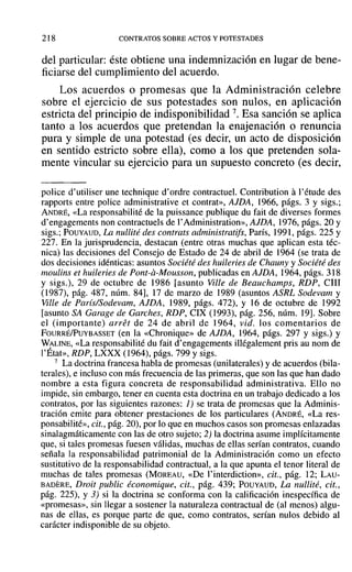218 CONTRATOS SOBRE ACTOS Y POTESTADES
del particular: éste obtiene una indemnización en lugar de bene-
ficiarse del cumplimiento del acuerdo.
Los acuerdos o promesas que la Administración celebre
sobre el ejercicio de sus potestades son nulos, en aplicación
estricta del principio de indisponibilidad 7. Esa sanción se aplica
tanto a los acuerdos que pretendan la enajenación o renuncia
pura y simple de una potestad (es decir, un acto de disposición
en sentido estricto sobre ella), como a los que pretenden sola-
mente vincular su ejercicio para un supuesto concreto (es decir,
police d'utiliser une technique d' ordre contractuel. Contribution a1'étude des
rapports entre police administrative et contrat», AJDA, 1966, págs. 3 y sigs.;
ANDRÉ, «La responsabilité de la puissance publique du fait de diverses formes
d'engagements non contractuels de l'Administration», AJDA, 1976, págs. 20 y
sigs.; POUYAUD, La nullité des contrats administratifs, París, 1991, págs. 225 y
227. En la jurisprudencia, destacan (entre otras muchas que aplican esta téc-
nica) las decisiones del Consejo de Estado de 24 de abril de 1964 (se trata de
dos decisiones idénticas: asuntos Société des huileries de Chauny y Société des
moulins el huileries de Pont-a-Mousson, publicadas en AJDA, 1964, págs. 318
y sigs.), 29 de octubre de 1986 rasunto Ville de Beauehamps, RDP, Clll
(1987), pág. 487, núm. 84], 17 de marzo de 1989 (asuntos ASRL Sodevam y
Ville de Paris/Sodevam, AJDA, 1989, págs. 472), y 16 de octubre de 1992
[asunto SA Garage de Garches, RDP, CIX (1993), pág. 256, núm. 19]. Sobre
el (importante) arre! de 24 de abril de 1964, vid. los comentarios de
FOURRÉ/PuYBASSET (en la «Chronique» de AJDA, 1964, págs. 297 y sigs.) y
WpLINE, «La responsabilité du fait d' engagements illégalement pris au nom de
l'Etat», RDP, LXXX (1964), págs. 799 y sigs.
7 La doctrina francesa habla de promesas (unilaterales) y de acuerdos (bila-
terales), e incluso con más frecuencia de las primeras, que son las que han dado
nombre a esta figura concreta de responsabilidad administrativa. Ello no
impide, sin embargo, tener en cuenta esta doctrina en un trabajo dedicado a los
contratos, por las siguientes razones: 1) se trata de promesas que la Adminis-
tración emite para obtener prestaciones de los particulares (ANDRÉ, «La res-
ponsabilité», cit., pág. 20), por lo que en muchos casos son promesas enlazadas
sinalagmáticamente con las de otro sujeto; 2) la doctrina asume implícitamente
que, si tajes promesas fuesen válidas, muchas de ellas serían contratos, cuando
señala la responsabilidad patrimonial de la Administración como un efecto
sustitutivo de la responsabilidad contractual, a la que apunta el tenor literal de
muchas de tales promesas (MOREAU, «De l'interdiction», cit., pág. 12; LAU-
BADERE, Droit publie économique, cit., pág. 439; POUYAUD, La nullité, cit.,
pág. 225), Y3) si la doctrina se conforma con la calificación inespecífica de
«promesas», sin lJegar a sostener la naturaleza contractual de (al menos) algu-
nas de ellas, es porque parte de que, como contratos, serían nulos debido al
carácter indisponible de su objeto.
 