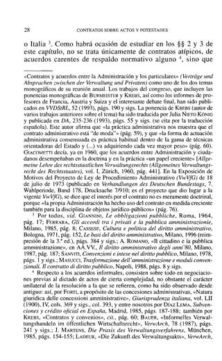 28 CONTRATOS SOBRE ACTOS Y POTESTADES
o Italia 3. Como habrá ocasión de estudiar en los §§ 2 Y 3 de
este capítulo, no se trata únicamente de contratos atípicos, de
acuerdos carentes de respaldo normativo alguno 4, sino que
«Contratos y acuerdos entre la Administración y los particulares» (Vertriige und
Abspraehen zwischen der Verwaltung und Privaten) como uno de los dos temas
monográficos de su reunión anual. Los trabajos del congreso, que incluyen las
ponencias monográficas de BURMEISTER y KREBS, así como los informes de pro-
fesores de Francia, Austria y Suiza y el interesante debate final, han sido publi-
cados en WDStRL, 52 (1993), págs. 190 y sigs. La ponencia de KREBS (autor de
varios trabajos anteriores sobre el tema) ha sido traducida por Julia NIETO K6NIG
Y publicada en DA, 235-236 (1993), págs. 55 y sigs. (se cita por la traducción
española). Este autor afirma que «la práctica administrativa nos muestra que el
contrato administrativo está "de moda"» (pág. 59), Yque «la forma de actuación
administrativa consensuada es práctica habitual dentro de la gama de técnicas
orientadoras del Estado y (...) va adquiriendo cada vez mayor peso» (pág. 60).
GIACOMETTI decía, ya en 1960, que los acuerdos entre Administración y ciuda-
danos desempeñaban en la doctrina yen la práctica «un papel creciente» [Allge-
meine Lehre des reehtsstaatlichen Verwaltungsrechts (A-llgemeines Verwaltungs-
recht des Rechtsstaates), vol. 1, Zürich, 1960, pág. 441]. En la Exposición de
Motivos del Proyecto de Ley de Procedimiento Administrativo (V"vVfG) de 18
de julio de 1973 (publicado en Verhandlungen des Deutschen Bundestags, 7.
Wahlperiode, Band 178, Drucksache 7/910; es el proyecto que dio lugar a la
vigente VwVfG), se dice que el interés por el contrato no es meramente doctrinal,
porque «la propia Administración ha hecho uso del contrato en medida creciente
también para la disciplina de objetos jurídico-públicos» (pág. 76).
3 Por todos, vid. GIANNINI, Le obbligazioni pubbliche, Roma, 1964,
pág. 17; FERRARA, Gli accordi tra i privati e la pubblica amministrazionie,
Milano, 1985, pág. 8; CASSESE, Cultura e politiea del diritto amministrativo,
Bologna, 1971, pág. 152, Le basi del diritto amministrativo, Milano, 1996 (reim-
presión de la 3.a
ed.), págs. 384 y sigs.; A. ROMANO, «11 cittadino e la pubblica
amministrazione», en AA.VV., Jl diritto amministrativo degli anni'80, Milano,
1987, pág. 187; SANVITI, Convenzioni e intese nel diritto pubblico, Milano, 1978,
págs. 1y sigs.; MASUCCI, Trasformazione dell'omministrarione e moduli eonven-
zionali. Jl contralto di diritto pubblieo, Napoli, 1988, págs. 8 Ysigs.
4 Respecto a los acuerdos informales, consisten sobre todo en negociacio-
nes previas al dictado de actos de cierta complejidad, no obstante el carácter
unilateral de la resolución a la que se refieren, como ha sido observado desde
antiguo: así, por FORTI, a propósito de las concesiones administrativas, «Natura
giuridica delle concessioni amrninistrative», Giurisprudenza italiana, vol. LII
(1900), IV, cols. 369 Ysigs., col. 393, y entre nosotros por DÍAZLEMA, Subven-
ciones y crédito oficial en España, Madrid, 1985, págs. 187-188; también por
KREBS, «Contratos y convenios», cit., pág. 60; BAUER, «Informelles Verwal-
tungshandeln im offentlichen Wirtschaftsrecht», VenvArch, 78 (1987), págs.
241 y sigs.; 1. MARTENS, Die Praxis des Verwaltungsverfahrens, München,
1985, págs. 154-155; LADEUR, «Die Zukunft des Verwaltungsakts», VerwArch,
 
