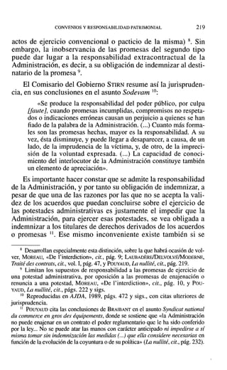 CONVENIOS Y RESPONSABILIDAD PATRIMONIAL 219
actos de ejercicio convencional o pacticio de la misma) 8. Sin
embargo, la inobservancia de las promesas del segundo tipo
puede dar lugar a la responsabilidad extracontractual de la
Administración, es decir, a su obligación de indemnizar al desti-
natario de la promesa 9.
El Comisario del Gobierno STIRN resume así la jurispruden-
cia, en sus conclusiones en el asunto Sodevam lO:
«Se produce la responsabilidad del poder público, por culpa
[faute], cuando promesas incumplidas, compromisos no respeta-
dos o indicaciones erróneas causan un perjuicio a quienes se han
fiado de la palabra de la Administración. (...) Cuanto más forma-
les son las promesas hechas, mayor es la responsabilidad. A su
vez, ésta disminuye, y puede llegar a desaparecer, a causa, de un
lado, de la imprudencia de la víctima, y, de otro, de la impreci-
sión de la voluntad expresada. (...) La capacidad de conoci-
miento del interlocutor de la Administración constituye también
un elemento de apreciación».
Es importante hacer constar que se admite la responsabilidad
de la Administración, y por tanto su obligación de indemnizar, a
pesar de que una de las razones por las que no se acepta la vali-
dez de los acuerdos que puedan concluirse sobre el ejercicio de
las potestades administrativas es justamente el impedir que la
Administración, para ejercer esas potestades, se vea obligada a
indemnizar a los titulares de derechos derivados de los acuerdos
o promesas ". Ese mismo inconveniente existe también si se
8 Desarrollan especialmente esta distinción, sobre la que habrá ocasión de vol-
ver, MOREAU, «De l'interdiction», cit., pág. 9; LAUBADERElDELvOLvÉ/MoDERNE,
Traité des contrats, cit., vol. 1,pág.47, YPOUYAUD, La nullité, cit., pág.219.
9 Limitan los supuestos de responsabilidad a las promesas de ejercicio de
una potestad administrativa, por oposición a las promesas de enajenación o
renuncia a una potestad, MOREAU, «De l' interdiction», cit., pág. 10, Y Pou-
YAUD, La nullité, cit., págs. 222 y sigs.
10 Reproducidas en AJDA, 1989, págs. 472 y sigs., con citas ulteriores de
jurisprudencia.
11 POUYAUD cita las conclusiones de BRAIBANT en el asunto Syndicat national
du commerce en gros des équipements, donde se sostiene que «la Administración
no puede enajenar en un contrato el poder reglamentario que le ha sido conferido
por la ley... No se puede atar las manos con carácter anticipado ni impedirse a si
misma tomar sin indemnización las medidas (...) que ella considere necesarias en
función de la evolución de la coyuntura o de su política» (La nullité, cit.,pág. 232).
 
