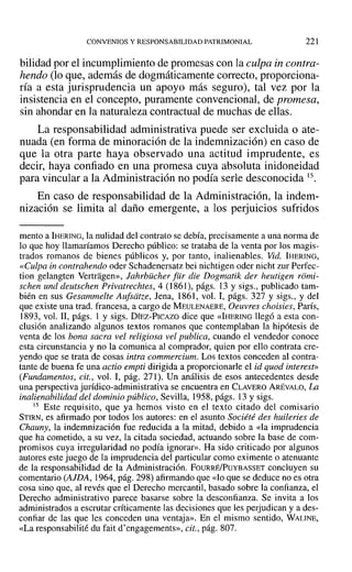 CONVENIOS Y RESPONSABILIDAD PATRIMONIAL 221
bilidad por el incumplimiento de promesas con la culpa in contra-
hendo (lo que, además de dogmáticamente correcto, proporciona-
ría a esta jurisprudencia un apoyo más seguro), tal vez por la
insistencia en el concepto, puramente convencional, de promesa,
sin ahondar en la naturaleza contractual de muchas de ellas.
La responsabilidad administrativa puede ser excluida o ate-
nuada (en forma de minoración de la indemnización) en caso de
que la otra parte haya observado una actitud imprudente, es
decir, haya confiado en una promesa cuya absoluta inidoneidad
para vincular a la Administración no podía serle desconocida 15.
En caso de responsabilidad de la Administración, la indem-
nización se limita al daño emergente, a los perjuicios sufridos
mento a IHERING, la nulidad del contrato se debía, precisamente a una norma de
lo que hoy llamaríamos Derecho público: se trataba de la venta por los magis-
trados romanos de bienes públicos y, por tanto, inalienables. Vid. IHERING,
«Culpa in contrahendo oder Schadenersatz bei nichtigen oder nicht zur Perfec-
tion gelangten Vertragen», Jahrbücher [ur die Dogmatik der heutigen riimi-
schen und deutschen Privatrechtes, 4 (1861), págs. 13 y sigs., publicado tam-
bién en sus Gesammelte Aufsiitze, Jena, 1861, vol. 1, págs. 327 y sigs., y del
que existe una trad. francesa, a cargo de MEULENAERE, Oeuvres choisies, París,
1893, vol. I1, págs. 1 y sigs. DÍEZ-PICAZO dice que «IHERING llegó a esta con-
clusión analizando algunos textos romanos que contemplaban la hipótesis de
venta de los bona sacra vel religiosa vel publica, cuando el vendedor conoce
esta circunstancia y no la comunica al comprador, quien por ello contrata cre-
yendo que se trata de cosas intra commercium. Los textos conceden al contra-
tante de buena fe una actio empti dirigida a proporcionarle el id quod interest»
tFundamentos, cit., vol. 1, pág. 271). Un análisis de esos antecedentes desde
una perspectiva jurídico-administrativa se encuentra en CLAVERO ARÉVALO, La
inalienabilidad del dominio público, Sevilla, 1958, págs. 13 y sigs.
15 Este requisito, que ya hemos visto en el texto citado del comisario
STIRN, es afirmado por todos los autores: en el asunto Société des huileries de
Chauny, la indemnización fue reducida a la mitad, debido a «la imprudencia
que ha cometido, a su vez, la citada sociedad, actuando sobre la base de com-
promisos cuya irregularidad no podía ignorar». Ha sido criticado por algunos
autores este juego de la imprudencia del particular como eximente o atenuante
de la responsabilidad de la Administración. FOURRÉ/PuYBASSET concluyen su
comentario (AlDA, 1964, pág. 298) afirmando que «lo que se deduce no es otra
cosa sino que, al revés que el Derecho mercantil, basado sobre la confianza, el
Derecho administrativo parece basarse sobre la desconfianza. Se invita a los
administrados a escrutar críticamente las decisiones que les perjudican y a des-
confiar de las que les conceden una ventaja». En el mismo sentido, WALINE,
«La responsabilité du fait d'engagements», cit., pág. 807.
 