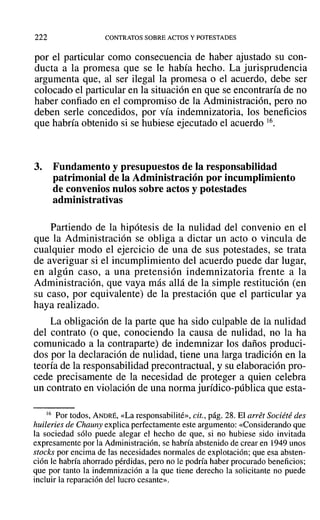222 CONTRATOS SOBRE ACTOS Y POTESTADES
por el particular como consecuencia de haber ajustado su con-
ducta a la promesa que se le había hecho. La jurisprudencia
argumenta que, al ser ilegal la promesa o el acuerdo, debe ser
colocado el particular en la situación en que se encontraría de no
haber confiado en el compromiso de la Administración, pero no
deben serIe concedidos, por vía indemnizatoria, los beneficios
que habría obtenido si se hubiese ejecutado el acuerdo 16.
3. Fundamento y presupuestos de la responsabilidad
patrimonial de la Administración por incumplimiento
de convenios nulos sobre actos y potestades
administrativas
Partiendo de la hipótesis de la nulidad del convenio en el
que la Administración se obliga a dictar un acto o vincula de
cualquier modo el ejercicio de una de sus potestades, se trata
de averiguar si el incumplimiento del acuerdo puede dar lugar,
en algún caso, a una pretensión indemnizatoria frente a la
Administración, que vaya más allá de la simple restitución (en
su caso, por equivalente) de la prestación que el particular ya
haya realizado.
La obligación de la parte que ha sido culpable de la nulidad
del contrato (o que, conociendo la causa de nulidad, no la ha
comunicado a la contraparte) de indemnizar los daños produci-
dos por la declaración de nulidad, tiene una larga tradición en la
teoría de la responsabilidad precontractual, y su elaboración pro-
cede precisamente de la necesidad de proteger a quien celebra
un contrato en violación de una norma jurídico-pública que esta-
16 Por todos, ANDRÉ, «La responsabilité», cit., pág. 28. El arrét Société des
huileries de Chauny explica perfectamente este argumento: «Considerando que
la sociedad sólo puede alegar el hecho de que, si no hubiese sido invitada
expresamente por la Administración, se habría abstenido de crear en 1949 unos
stocks por encima de las necesidades normales de explotación; que esa absten-
ción le habría ahorrado pérdidas, pero no le podría haber procurado beneficios;
que por tanto la indemnización a la que tiene derecho la solicitante no puede
incluir la reparación del lucro cesante».
 