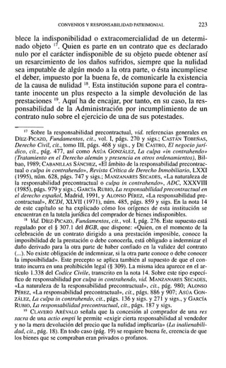 CONVENIOS Y RESPONSABILIDAD PATRIMONIAL 223
blece la indisponibilidad o extracomercialidad de un determi-
nado objeto 17. Quien es parte en un contrato que es declarado
nulo por el carácter indisponible de su objeto puede obtener así
un resarcimiento de los daños sufridos, siempre que la nulidad
sea imputable de algún modo a la otra parte, o ésta incumpliese
el deber, impuesto por la buena fe, de comunicarle la existencia
de la causa de nulidad 18. Esta institución supone para el contra-
tante inocente un plus respecto a la simple devolución de las
prestaciones 19. Aquí ha de encajar, por tanto, en su caso, la res-
ponsabilidad de la Administración por incumplimiento de un
contrato nulo sobre el ejercicio de una de sus potestades.
17 Sobre la responsabilidad precontractual, vid. referencias generales en
DÍEZ-PICAZO, Fundamentos, cit., vol. 1, págs. 270 y sigs.; CASTÁN TOBEÑAS,
Derecho Civil, cit., tomo 111, págs. 468 y sigs., y DE CASTRO, El negocio jurí-
dico, cit., pág. 477, así como ASÚA GONZÁLEZ, La culpa «in contrahendo»
(Tratamiento en el Derecho alemán y presencia en otros ordenamientos), Bil-
bao, 1989; CABANILLAS SÁNCHEZ, «El ámbito de la responsabilidad precontrac-
tual o culpa in contrahendo», Revista Crítica de Derecho Inmobiliario, LXXI
(1995), núm. 628, págs. 747 y sigs.; MANZANARES SECADES, «La naturaleza de
la responsabilidad precontractual o culpa in contrahendo», ADC, XXXVIII
(1985), págs. 979 y sigs.; GARCÍA RUBIO, La responsabilidad precontractual en
el derecho español, Madrid, ]991, Y ALONSO PÉREZ, «La responsabilidad pre-
contractual», RCD!, XLVII (1971), núm. 485, págs. 859 y sigs. En la nota 14
de este capítulo se ha explicado cómo los orígenes de esta institución se
encuentran en la tutela jurídica del comprador de bienes indisponibles.
18 Vid. DíEZ-PICAZO, Fundamentos, cit., vol. 1,pág. 276. Este supuesto está
regulado por el § 307.1 del BGB, que dispone: «Quien, en el momento de la
celebración de un contrato dirigido a una prestación imposible, conoce la
imposibilidad de la prestación o debe conocerla, está obligado a indemnizar el
daño derivado para la otra parte de haber confiado en la validez del contrato
(...). No existe obligación de indemnizar, si la otra parte conoce o debe conocer
la imposibilidad». Este precepto se aplica también al supuesto de que el con-
trato incurra en una prohibición legal (§ 309). La misma idea aparece en el ar-
tículo 1.338 del Codice Civile, transcrito en la nota 14. Sobre este tipo especí-
fico de responsabilidad por culpa in contrahendo, vid. MANZANARES SECADES,
«La naturaleza de la responsabilidad precontractual», cit., pág. 980; ALONSO
PÉREZ, «La responsabilidad precontractual», cit., págs. 886 y 907; ASÚA GON-
ZÁLEZ, La culpa in contrahendo, cit., págs. 136 y sigs. y 271 Ysigs., y GARCÍA
RUBIO, La responsabilidad precontractual, cit., págs. 187 y sigs.
19 CLAVERO ARÉVALO señala que la concesión al comprador de una res
sacra de una actio empti le permite «exigir cierta responsabilidad al vendedor
y no la mera devolución del precio que la nulidad implicaría» (La inalienabili-
dad, cit., pág. 18). En todo caso (pág. 19) se requiere buena fe, creencia de que
los bienes que se compraban eran privados o profanos.
 