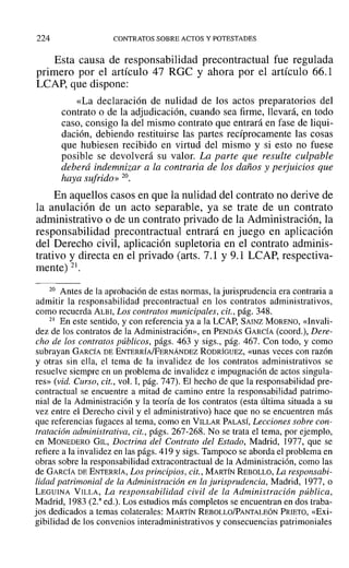 224 CONTRATOS SOBRE ACTOS Y POTESTADES
Esta causa de responsabilidad precontractual fue regulada
primero por el artículo 47 ROC y ahora por el artículo 66.1
LCAP, que dispone:
«La declaración de nulidad de los actos preparatorios del
contrato o de la adjudicación, cuando sea firme, llevará, en todo
caso, consigo la del mismo contrato que entrará en fase de liqui-
dación, debiendo restituirse las partes recíprocamente las cosas
que hubiesen recibido en virtud del mismo y si esto no fuese
posible se devolverá su valor. La parte que resulte culpable
deberá indemnizar a la contraria de los daños y perjuicios que
haya sufrido» 20.
En aquellos casos en que la nulidad del contrato no derive de
la anulación de un acto separable, ya se trate de un contrato
administrativo o de un contrato privado de la Administración, la
responsabilidad precontractual entrará en juego en aplicación
del Derecho civil, aplicación supletoria en el contrato adminis-
trativo y directa en el privado (arts. 7.1 Y9.1 LCAP, respectiva-
mente) 21.
20 Antes de la aprobación de estas normas, la jurisprudencia era contraria a
admitir la responsabilidad precontractual en los contratos administrativos,
como recuerda ALBI, Los contratos municipales, cit., pág. 348.
21 En este sentido, y con referencia ya a la LCAP, SAINZ MORENO, «Invali-
dez de los contratos de la Administración», en PENDÁS GARCÍA (coord.), Dere-
cho de los contratos públicos, págs. 463 y sigs., pág. 467. Con todo, y como
subrayan GARCÍA DE ENTERRÍA/FERNÁNDEZ RODRÍGUEZ, «unas veces con razón
y otras sin ella, el tema de la invalidez de los contratos administrativos se
resuelve siempre en un problema de invalidez e impugnación de actos singula-
res» (vid. Curso, cit., vol. 1, pág. 747). El hecho de que la responsabilidad pre-
contractual se encuentre a mitad de camino entre la responsabilidad patrimo-
nial de la Administración y la teoría de los contratos (esta última situada a su
vez entre el Derecho civil y el administrativo) hace que no se encuentren más
que referencias fugaces al tema, como en VILLAR PALASÍ, Lecciones sobre con-
tratación administrativa, cit., págs. 267-268. No se trata el tema, por ejemplo,
en MONEDERO GIL, Doctrina del Contrato del Estado, Madrid, 1977, que se
refiere a la invalidez en las págs. 419 y sigs. Tampoco se aborda el problema en
obras sobre la responsabilidad extracontractual de la Administración, como las
de GARCÍA DE ENTERRÍA, Los principios, cit., MARTÍN REBOLLO, La responsabi-
lidad patrimonial de la Administración en la jurisprudencia, Madrid, 1977, o
LEGUINA VILLA, La responsabilidad civil de la Administración pública,
Madrid, 1983 (2.a
ed.). Los estudios más completos se encuentran en dos traba-
jos dedicados a temas colaterales: MARTÍN REBOLLO/PANTALEÓN PRIETO, «Exi-
gibilidad de los convenios interadministrativos y consecuencias patrimoniales
 
