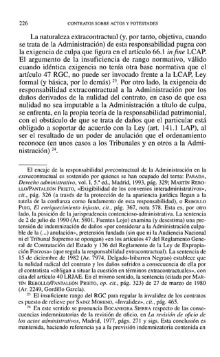 226 CONTRATOS SOBRE ACTOS Y POTESTADES
La naturaleza extracontractual (y, por tanto, objetiva, cuando
se trata de la Administración) de esta responsabilidad pugna con
la exigencia de culpa que figura en el artículo 66.1 in fine LCAP.
El argumento de la insuficiencia de rango normativo, válido
cuando idéntica exigencia no tenía otra base normativa que el
artículo 47 RGC, no puede ser invocado frente a la LCAP, Ley
formal (y básica, por lo demás) 23. Por otro lado, la exigencia de
responsabilidad extracontractual a la Administración por los
daños derivados de la nulidad del contrato, en caso de que esa
nulidad no sea imputable a la Administración a título de culpa,
se enfrenta, en la propia teoría de la responsabilidad patrimonial,
con el obstáculo de que se trata de daños que el particular está
obligado a soportar de acuerdo con la Ley (art. 141.1 LAP), al
ser el resultado de un poder de anulación que el ordenamiento
reconoce (en unos casos a los Tribunales y en otros a la Admi-
nistración) 24.
El encaje de la responsabilidad precontractual de la Administración en la
extracontractual es sostenido por quienes se han ocupado del tema: PARADA,
Derecho administrativo, vol. 1, 5.a
ed., Madrid, 1993, pág. 329; MARTÍN REBO-
LLO/PANTALEÓN PRIETO, «Exigibilidad de los convenios interadrninistrativos»,
cit., pág. 326 (a través de la protección de la apariencia jurídica llegan a la
tutela de la confianza como fundamento de esta responsabilidad), o REBOLLO
PUIG, El enriquecimiento injusto, cit., pág. 367, nota 578. Esta es, por otro
lado, la posición de la jurisprudencia contencioso-administrativa. La sentencia
de 2 de julio de 1990 (Ar, 5801, Fuentes Lojo) examina (y desestima) una pre-
tensión de indemnización de daños «por considerar a la Administración culpa-
ble de la (...) anulación», pretensión fundada (sin que ni la Audiencia Nacional
ni el Tribunal Supremo se opongan) «en los artículos 47 del Reglamento Gene-
ral de Contratación del Estado y 136 del Reglamento de la Ley de Expropia-
ción Forzosa» (que regula la responsabilidad extracontractual). La sentencia de
15 de diciembre de 1982 (Al'. 7974, Delgado-Iribarren Negrao) establece que
la nulidad radical del contrato y los daños sufridos a consecuencia de ella por
el contratista «obligan a situar la cuestión en términos extracontractuales», con
cita del artículo 40 LRJAE. En el mismo sentido, la sentencia (citada por MAR-
TÍN REBOLLO/PANTALEÓN PRIETO, op. cit., pág. 323) de 27 de marzo de 1980
(Al'. 2249, Gordillo García).
23 El insuficiente rango del ROC para regular la invalidez de los contratos
es puesto de relieve por SAINZ MORENO, «Invalidez», cit., pág. 465.
24 En este sentido se pronuncia BOCANEGRA SIERRA respecto de las conse-
cuencias indemnizatorias de la revisión de oficio, en La revisión de oficio de
los actos administrativos, Madrid, 1977, págs. 271 y sigs. Esta conclusión es
mantenida, haciendo referencia ya a la previsión indemnizatoria contenida en
 