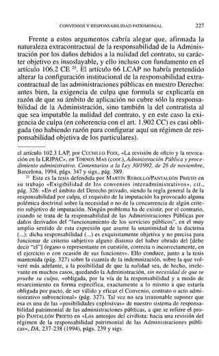 CONVENIOS Y RESPONSABILIDAD PATRIMONIAL 227
Frente a estos argumentos cabría alegar que, afirmada la
naturaleza extracontractual de la responsabilidad de la Adminis-
tración por los daños debidos a la nulidad del contrato, su carác-
ter objetivo es insoslayable, y ello incluso con fundamento en el
artículo 106.2 CE 25. El artículo 66 LCAP no habría pretendido
alterar la configuración institucional de la responsabilidad extra-
contractual de las administraciones públicas en nuestro Derecho:
antes bien, la exigencia de culpa que formula se explicaría en
razón de que su ámbito de aplicación no cubre sólo la responsa-
bilidad de la Administración, sino también la del contratista al
que sea imputable la nulidad del contrato, y en este caso la exi-
gencia de culpa (en coherencia con el art. 1.902 CC) es casi obli-
gada (no habiendo razón para configurar aquí un régimen de res-
ponsabilidad objetiva de los particulares).
el artículo 102.3 LAP, por CUCHILLO FOIX, «La revisión de oficio y la revoca-
ción en la LRJPAC», en TORNOS MAS(coor.), Administracián Pública y proce-
dimiento administrativo. Comentarios a la Ley 30/1992, de 26 de noviembre,
Barcelona, 1994, págs. 347 y sigs., pág. 389.
25 Esta es la tesis defendida por MARTÍN REBOLLO/PANTALEÓN PRIETO en
su trabajo «Exigibilidad de los convenios interadministrativos», cit.,
pág. 326: «En el ámbito del Derecho privado, siendo la regla general la de la
responsabilidad por culpa, el requisito de la imputación ha provocado alguna
polémica doctrinal sobre la necesidad o no de la concurrencia de algún crite-
rio subjetivo de imputación. Ningún problema ha de existir, por el contrario,
cuando se trata de la responsabilidad de las Administraciones Públicas por
daños derivados del "funcionamiento de los servicios públicos", en el muy
amplio sentido de esta expresión que asume la unanimidad de la doctrina
(...): dicha responsabilidad (...) es exquisitamente objetiva y no precisa para
funcionar de criterio subjetivo alguno distinto del haber obrado del [debe
decir "el"] órgano o representante en cuestión, correcta o incorrectamente, en
el ejercicio o con ocasión de sus funciones». Ello conduce, junto a la tesis
mantenida (pág. 327) sobre la cuantía de la indemnización, sobre la que vol-
veré más adelante, a la posibilidad de que la nulidad sea, de hecho, irrele-
vante en muchos casos, quedando la Administración, sin necesidad de que se
pruebe su culpa, «obligada, por la vía de la responsabilidad y a modo de
resarcimiento en forma específica, exactamente a lo mismo a que estaría
obligada por pacto, de ser válido y eficaz el Convenio, contrato o acto admi-
nistrativo subvencional» (pág. 327). Tal vez no sea irrazonable suponer que
esa es una de las «posibilidades explosivas» de nuestro sistema de responsa-
bilidad patrimonial de las administraciones públicas, a que se refiere el pro-
pio PANTALEÓN PRIETO en «Los anteojos del civilista: hacia una revisión del
régimen de la responsabilidad patrimonial de las Administraciones públi-
cas», DA, 237-238 (1994), págs. 239 y sigs.
 