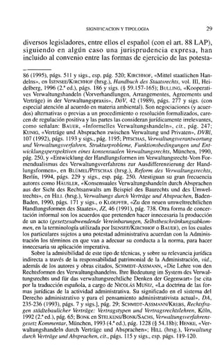 SIGNIFlCACION y TIPOLOGIA 29
diversos legisladores, entre ellos el español (con el art. 88 LAP),
siguiendo en algún caso una jurisprudencia expresa, han
incluido al convenio entre las formas de ejercicio de las potesta-
86 (1995), págs. 511 y sigs., esp. pág. 520; KIRCHHOF, «Mittel staatlichen Han-
delns», en ISENSEE/KIRCHHOF (hrsg.), Handbuch des Staatsrechts, vol. 111, Hei-
delberg, 1996 (2.a
ed.), págs. 186 y sigs. (§ 59.157-165); BULLING, «Kooperati-
ves Verwaltungshandeln (Vorverhandlungen, Arrangementes, Agreements und
Vertrage) in der Verwaltungspraxis», DoV, 42 (1989), págs. 277 y sigs. (con
especial atención al acuerdo en materia ambiental). Son negociaciones (y acuer-
dos) alternativas o previas a un procedimiento o resolución formalizados, care-
cen de regulación positiva y las partes las consideran jurídicamente irrelevantes,
como señalan: BAUER, «Informelles Verwaltungshandeln», cit., pág. 247;
KUNIG, «Vertrage und Absprachen zwischen Verwaltung und Privaten», DVBI,
107 (1992), págs. 1193 y sigs., pág. 1195; PITSCHAS, Verwaltungsverantwortung
und Verwaltungsverfahren. Strukturprobleme, Funktionsbedingungen und Ent-
wicklungsperspektiven eines konsensualen Verwaltungsrechts, München, 1990,
pág. 250, Y«Entwicklung der Handlungsformen im Verwaltungsrecht-Vom For-
mendualismus des Verwaltungsverfahrens zur Ausdifferenzierung der Hand-
lungsformen», en BLÜMEL/PITSCHAS (hrsg.), Reform des Verwaltungsrechis,
Berlín, 1994, págs. 229 y sigs., esp. pág. 250. Atestiguan su gran frecuencia
autores como HÁUSLER, «Konsensuales Verwaltungshandeln durch Absprachen
aus der Sicht des Rechtsanwalts am Beispiel des Baurechts und des Umwel-
trechts», en HILL (hrsg.), Verwaltungs durch Vertriige und Absprachen, Baden-
Baden, 1990, págs. 171 y sigs., o KLOEPFER, «Zu den neuen umweltrechtlichen
Handlungsformen des Staates», JZ, 46 (1991), pág. 738. Otra forma de concer-
tación informal son los acuerdos que pretenden hacer innecesaria la producción
de un acto (gesetzesabwendende Vereinbarungen, Selbstbeschriinkungsabkom-
men, en la terminología utilizada por ISENSEE/KIRCHHOf o BAUER), en los cuales
los particulares sujetos a una potestad administrativa acuerdan con la Adminis-
tración los términos en que van a adecuar su conducta a la norma, para hacer
innecesaria su aplicación imperativa.
Sobre la admisibilidad de este tipo de técnicas, y sobre su relevancia jurídica
indirecta a través de la responsabilidad patrimonial de la Administración, vid.,
además de los autores y obras citados, SCHMIDT-AsSMANN, «Die Lehre von den
Rechtsfonnen des Verwaltungshandelns. Ihre Bedeutung im System des Verwal-
tungsrechts und für das verwaltungsrechtliche Denken der Gegenwart» [se cita
por la traducción española, a cargo de NICOLÁS MUÑIZ, «La doctrina de las for-
mas jurídicas de la actividad administrativa. Su significado en el sistema del
Derecho administrativo y para el pensamiento administrativista actual», DA,
235-236 (1993), págs. 7 y sigs.], pág. 29; SCHMIDT-AsSMANN/KREBS, Rechtsfra-
gen stiidtebaulicher Vertriige: Vertragstypen und Vertragsrechtslehren, K61n,
1992 (2.a
ed.), pág. 65; BONK en STELKENS/BONKfSACHS, Yerwaltungsverfahrens-
gesetz Kommentar, München, 1993 (4.3
ed.), pág. 1228 (§ 54.18b); HENKE, «Ver-
waltungshandeln durch Vertrage und Absprachen»; HILL (hrsg.), Verwaltung
durch Vertriige und Absprachen, cit., págs. 115 y sigs., esp. págs. 119-120.
 