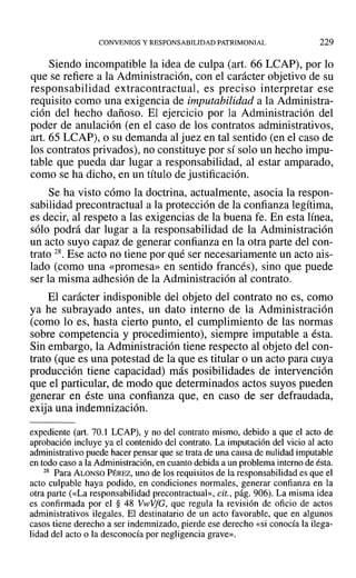 CONVENIOS Y RESPONSABILIDAD PATRIMONIAL 229
Siendo incompatible la idea de culpa (art. 66 LCAP), por lo
que se refiere a la Administración, con el carácter objetivo de su
responsabilidad extracontractual, es preciso interpretar ese
requisito como una exigencia de imputabilidad a la Administra-
ción del hecho dañoso. El ejercicio por la Administración del
poder de anulación (en el caso de los contratos administrativos,
art. 65 LCAP), o su demanda al juez en tal sentido (en el caso de
los contratos privados), no constituye por sí solo un hecho impu-
table que pueda dar lugar a responsabilidad, al estar amparado,
como se ha dicho, en un título de justificación.
Se ha visto cómo la doctrina, actualmente, asocia la respon-
sabilidad precontractual a la protección de la confianza legítima,
es decir, al respeto a las exigencias de la buena fe. En esta línea,
sólo podrá dar lugar a la responsabilidad de la Administración
un acto suyo capaz de generar confianza en la otra parte del con-
trato 28. Ese acto no tiene por qué ser necesariamente un acto ais-
lado (como una «promesa» en sentido francés), sino que puede
ser la misma adhesión de la Administración al contrato.
El carácter indisponible del objeto del contrato no es, como
ya he subrayado antes, un dato interno de la Administración
(como lo es, hasta cierto punto, el cumplimiento de las normas
sobre competencia y procedimiento), siempre imputable a ésta.
Sin embargo, la Administración tiene respecto al objeto del con-
trato (que es una potestad de la que es titular o un acto para cuya
producción tiene capacidad) más posibilidades de intervención
que el particular, de modo que determinados actos suyos pueden
generar en éste una confianza que, en caso de ser defraudada,
exija una indemnización.
expediente (art. 70.1 LCAP), y no del contrato mismo, debido a que el acto de
aprobación incluye ya el contenido del contrato. La imputación del vicio al acto
administrativo puede hacer pensar que se trata de una causa de nulidad imputable
en todo caso a la Administración, en cuanto debida a un problema interno de ésta.
28 Para ALONSO PÉREZ, uno de los requisitos de la responsabilidad es que el
acto culpable haya podido, en condiciones normales, generar confianza en la
otra parte (<<La responsabilidad precontractual», cit., pág. 906). La misma idea
es confirmada por el § 48 V~vVfG, que regula la revisión de oficio de actos
administrativos ilegales. El destinatario de un acto favorable, que en algunos
casos tiene derecho a ser indemnizado, pierde ese derecho «si conocía la ilega-
lidad del acto o la desconocía por negligencia grave».
 