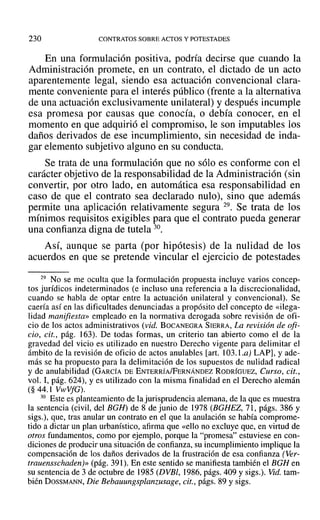 230 CONTRATOS SOBRE ACTOS Y POTESTADES
En una formulación positiva, podría decirse que cuando la
Administración promete, en un contrato, el dictado de un acto
aparentemente legal, siendo esa actuación convencional clara-
mente conveniente para el interés público (frente a la alternativa
de una actuación exclusivamente unilateral) y después incumple
esa promesa por causas que conocía, o debía conocer, en el
momento en que adquirió el compromiso, le son imputables los
daños derivados de ese incumplimiento, sin necesidad de inda-
gar elemento subjetivo alguno en su conducta.
Se trata de una formulación que no sólo es conforme con el
carácter objetivo de la responsabilidad de la Administración (sin
convertir, por otro lado, en automática esa responsabilidad en
caso de que el contrato sea declarado nulo), sino que además
permite una aplicación relativamente segura 29. Se trata de los
mínimos requisitos exigibles para que el contrato pueda generar
una confianza digna de tutela 30.
Así, aunque se parta (por hipótesis) de la nulidad de los
acuerdos en que se pretende vincular el ejercicio de potestades
29 No se me oculta que la formulación propuesta incluye varios concep-
tos jurídicos indeterminados (e incluso una referencia a la discrecionalidad,
cuando se habla de optar entre la actuación unilateral y convencional). Se
caería así en las dificultades denunciadas a propósito del concepto de «ilega-
lidad manifiesta» empleado en la normativa derogada sobre revisión de ofi-
cio de los actos administrativos (vid. BOCANEGRA SIERRA, La revisión de ofi-
cio, cit., pág. 163). De todas formas, un criterio tan abierto como el de la
gravedad del vicio es utilizado en nuestro Derecho vigente para delimitar el
ámbito de la revisión de oficio de actos anulables [arto 103.1.a) LAP], y ade-
más se ha propuesto para la delimitación de los supuestos de nulidad radical
y de anulabilidad (GARCÍA DE ENTERRÍA/FERNÁNDEZ RODRÍGUEZ, Curso, cit.,
vol. 1, pág. 624), Yes utilizado con la misma finalidad en el Derecho alemán
(§ 44.1 VwVfG).
30 Este es planteamiento de la jurisprudencia alemana, de la que es muestra
la sentencia (civil, del BGH) de 8 de junio de 1978 (BGHEZ, 71, págs. 386 y
sigs.), que, tras anular un contrato en el que la anulación se había comprome-
tido a dictar un plan urbanístico, afirma que «ello no excluye que, en virtud de
otros fundamentos, como por ejemplo, porque la "promesa" estuviese en con-
diciones de producir una situación de confianza, su incumplimiento implique la
compensación de los daños derivados de la frustración de esa confianza (Ver-
trauensschaden)» (pág. 391). En este sentido se manifiesta también el BGH en
su sentencia de 3 de octubre de 1985 (DVBl, 1986, págs. 409 y sigs.). Vid. tam-
bién DOSSMANN, Die Bebauungsplanzusage, cit., págs. 89 y sigs.
 