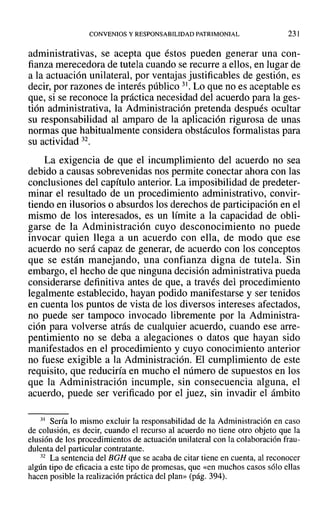 CONVENIOS Y RESPONSABILIDAD PATRIMONIAL 231
administrativas, se acepta que éstos pueden generar una con-
fianza merecedora de tutela cuando se recurre a ellos, en lugar de
a la actuación unilateral, por ventajas justificables de gestión, es
decir, por razones de interés público 31. Lo que no es aceptable es
que, si se reconoce la práctica necesidad del acuerdo para la ges-
tión administrativa, la Administración pretenda después ocultar
su responsabilidad al amparo de la aplicación rigurosa de unas
normas que habitualmente considera obstáculos formalistas para
su actividad 32.
La exigencia de que el incumplimiento del acuerdo no sea
debido a causas sobrevenidas nos permite conectar ahora con las
conclusiones del capítulo anterior. La imposibilidad de predeter-
minar el resultado de un procedimiento administrativo, convir-
tiendo en ilusorios o absurdos los derechos de participación en el
mismo de los interesados, es un límite a la capacidad de obli-
garse de la Administración cuyo desconocimiento no puede
invocar quien llega a un acuerdo con ella, de modo que ese
acuerdo no será capaz de generar, de acuerdo con los conceptos
que se están manejando, una confianza digna de tutela. Sin
embargo, el hecho de que ninguna decisión administrativa pueda
considerarse definitiva antes de que, a través del procedimiento
legalmente establecido, hayan podido manifestarse y ser tenidos
en cuenta los puntos de vista de los diversos intereses afectados,
no puede ser tampoco invocado libremente por la Administra-
ción para volverse atrás de cualquier acuerdo, cuando ese arre-
pentimiento no se deba a alegaciones o datos que hayan sido
manifestados en el procedimiento y cuyo conocimiento anterior
no fuese exigible a la Administración. El cumplimiento de este
requisito, que reduciría en mucho el número de supuestos en los
que la Administración incumple, sin consecuencia alguna, el
acuerdo, puede ser verificado por el juez, sin invadir el ámbito
31 Sería lo mismo excluir la responsabilidad de la Administración en caso
de colusión, es decir, cuando el recurso al acuerdo no tiene otro objeto que la
elusión de los procedimientos de actuación unilateral con la colaboración frau-
dulenta del particular contratante.
32 La sentencia del BGH que se acaba de citar tiene en cuenta, al reconocer
algún tipo de eficacia a este tipo de promesas, que «en muchos casos sólo ellas
hacen posible la realización práctica del plan» (pág. 394).
 