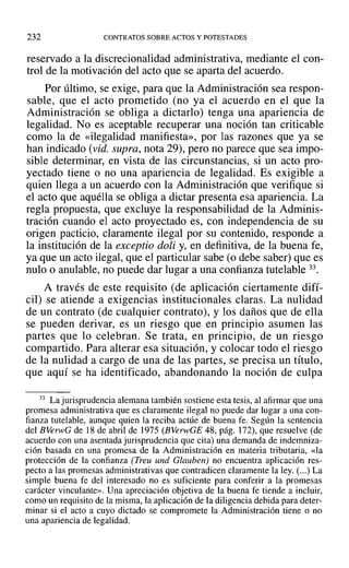 232 CONTRATOS SOBRE ACTOS Y POTESTADES
reservado a la discrecionalidad administrativa, mediante el con-
trol de la motivación del acto que se aparta del acuerdo.
Por último, se exige, para que la Administración sea respon-
sable, que el acto prometido (no ya el acuerdo en el que la
Administración se obliga a dictarlo) tenga una apariencia de
legalidad. No es aceptable recuperar una noción tan criticable
como la de «ilegalidad manifiesta», por las razones que ya se
han indicado (vid. supra, nota 29), pero no parece que sea impo-
sible determinar, en vista de las circunstancias, si un acto pro-
yectado tiene o no una apariencia de legalidad. Es exigible a
quien llega a un acuerdo con la Administración que verifique si
el acto que aquélla se obliga a dictar presenta esa apariencia. La
regla propuesta, que excluye la responsabilidad de la Adminis-
tración cuando el acto proyectado es, con independencia de su
origen pacticio, claramente ilegal por su contenido, responde a
la institución de la exceptio doli y, en definitiva, de la buena fe,
ya que un acto ilegal, que el particular sabe (o debe saber) que es
nulo o anulable, no puede dar lugar a una confianza tutelable 33.
A través de este requisito (de aplicación ciertamente difí-
cil) se atiende a exigencias institucionales claras. La nulidad
de un contrato (de cualquier contrato), y los daños que de ella
se pueden derivar, es un riesgo que en principio asumen las
partes que lo celebran. Se trata, en principio, de un riesgo
compartido. Para alterar esa situación, y colocar todo el riesgo
de la nulidad a cargo de una de las partes, se precisa un título,
que aquí se ha identificado, abandonando la noción de culpa
33 La jurisprudencia alemana también sostiene esta tesis, al afirmar que una
promesa administrativa que es claramente ilegal no puede dar lugar a una con-
fianza tutelable, aunque quien la reciba actúe de buena fe. Según la sentencia
del BVerwG de 18 de abril de 1975 (BVerwGE 48, pág. 172), que resuelve (de
acuerdo con una asentada jurisprudencia que cita) una demanda de indemniza-
ción basada en una promesa de la Administración en materia tributaria, «la
protección de la confianza (Treu und Glauben) no encuentra aplicación res-
pecto a las promesas administrativas que contradicen claramente la ley. (...) La
simple buena fe del interesado no es suficiente para conferir a la promesas
carácter vinculante». Una apreciación objetiva de la buena fe tiende a incluir,
como un requisito de la misma, la aplicación de la diligencia debida para deter-
minar si el acto a cuyo dictado se compromete la Administración tiene o no
una apariencia de legalidad.
 