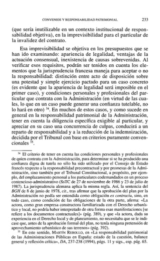 CONVENIOS Y RESPONSABILIDAD PATRIMONIAL 233
(que sería inutilizable en un contexto institucional de respon-
sabilidad objetiva), en la imprevisibilidad para el particular de
la invalidez del contrato.
Esa imprevisibilidad se objetiva en los presupuestos que se
han ido examinando: apariencia de legalidad, ventajas de la
actuación consensual, inexistencia de causas sobrevenidas. Al
verificar esos requisitos, podrán ser tenidos en cuenta los ele-
mentos que la jurisprudencia francesa maneja para aceptar o no
la responsabilidad: distinción entre acto de disposición sobre
una potestad y simple ejercicio pactado para un caso concreto
(es evidente que la apariencia de legalidad será imposible en el
primer caso), y condiciones personales y profesionales del par-
ticular que contrata con la Administración (en virtud de las cua-
les, lo que en un caso puede generar una confianza tutelable, no
lo hará en otro) 34. En muchos de estos casos, y como sucede en
general en la responsabilidad patrimonial de la Administración,
tener en cuenta la diligencia específica exigible al particular, y
apreciar en su caso una concurrencia de culpas, conducirá a un
reparto de responsabilidad y a la reducción de la indemnización,
decidida por el Tribunal con base en criterios puramente conven-
cionales 35.
34 El criterio de tener en cuenta las condiciones personales y profesionales
de quien contrata con la Administración, para determinar si se ha producido una
confianza digna de tutela no sólo ha sido utilizado por el Consejo de Estado
francés respecto a la responsabilidad precontractual y por promesas de la Admi-
nistración, sino también por el Tribunal Constitucional, a propósito, por ejem-
plo, del emplazamiento personal a los particulares codemandados en un proceso
contencioso-administrativo (SsTC de 27 de noviembre de 1986 y 23 de julio de
1987). La jurisprudencia alemana aplica la misma regla. Así, la sentencia del
BGH de 8 de junio de 1978, cit., tras afirmar que la aprobación del plan por la
Administración no podía ser entendida como obligación ex contractu, sino, en
todo caso, como condición de las obligaciones de la otra parte, afirma: «La
actora, corno gran empresa constructora familiarizada con el Derecho urbanís-
tico y local, no podría haber interpretado de otra forma esas manifestaciones [se
refiere a los documentos contractuales]» (pág. 389), Y que «la actora, dada su
experiencia en el Derecho local y de planeamiento, no necesitaba que se le indi-
case que, antes de la aprobación formal del plan, no tenía ninguna pretensión de
aprovechamiento urbanístico de sus terrenos» (pág. 392).
35 En este sentido, MARTÍN REBOLLO, en «La responsabilidad patrimonial
de las Administraciones Públicas en España: estado de la cuestión, balance
general y reflexión crítica», DA, 237-238 (1994), págs. 11 y sigs., esp. pág. 65.
 