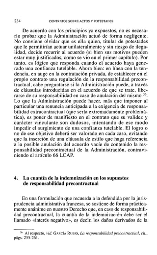 234 CONTRATOS SOBRE ACTOS Y POTESTADES
De acuerdo con los principios ya expuestos, no es necesa-
rio probar que la Administración actuó de forma negligente.
No conviene olvidar que es ella quien, titular de potestades
que le permitirían actuar unilateralmente y sin riesgo de ilega-
lidad, decide recurrir al acuerdo (si bien sus motivos pueden
estar muy justificados, como se vio en el primer capítulo). Por
tanto, es lógico que responda cuando el acuerdo haya gene-
rado una confianza tutelable. Ahora bien: en línea con la ten-
dencia, en auge en la contratación privada, de establecer en el
propio contrato una regulación de la responsabilidad precon-
tractual, cabe preguntarse si la Administración puede, a través
de cláusulas introducidas en el acuerdo de que se trate, libe-
rarse de su responsabilidad en caso de anulación del mismo 36.
Lo que la Administración puede hacer, más que imponer al
particular una renuncia anticipada a la exigencia de responsa-
bilidad extracontractual (que sería extremadamente problemá-
tica), es poner de manifiesto en el contrato que su validez y
carácter vinculante son dudosos, intentando de ese modo
impedir el surgimiento de una confianza tutelable. El logro o
no de ese objetivo deberá ser valorado en cada caso, evitando
que la inserción de una cláusula de estilo que haga referencia
a la posible anulación del acuerdo vacíe de contenido la res-
ponsabilidad precontractual de la Administración, contravi-
niendo el artículo 66 LCAP.
4. La cuantía de la indemnización en los supuestos
de responsabilidad precontractual
En una formulación que recuerda a la defendida por la juris-
prudencia administrativa francesa, se sostiene de forma práctica-
mente unánime en nuestro Derecho que, en caso de responsabili-
dad precontractual, la cuantía de la indemnización debe ser el
llamado «interés negativo», es decir, los daños derivados de la
36 Al respecto, vid. GARCÍA RUBIO, La responsabilidad precontractual, cit.,
págs. 255-261.
 