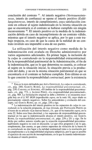 CONVENIOS Y RESPONSABILIDAD PATRIMONIAL 235
conclusión del contrato 37. Al interés negativo (Vertrauensinte-
resse, interés de confianza) se opone el interés positivo (Erfül-
lungsinteresse, interés de cumplimiento), cuya satisfacción con-
siste en colocar al sujeto indemnizado en la misma situación en
que se encontraría si el contrato se hubiese cumplido sin ningún
inconveniente 38. El interés positivo es la medida de la indemni-
zación debida en caso de incumplimiento de un contrato válido,
mientras que el interés negativo se aplica, por lo que a este tra-
bajo respecta, en caso de que la causa de la nulidad de un con-
trato inválido sea imputable a una de sus partes.
La utilización del interés negativo como medida de la
indemnización está avalada en Derecho administrativo por
varios argumentos adicionales. En primer lugar, la inclusión de
la culpa in contrahendo en la responsabilidad extracontractual.
En la responsabilidad patrimonial de la Administración, el fin de
la indemnización, que es lo que determina su cuantía, es colocar
al sujeto en la situación inicial, la situación previa a la produc-
ción del daño, y no en la misma situación patrimonial en que se
encontraría si el contrato se hubiese cumplido. Esto último es en
lo que consiste la responsabilidad contractual, pero la existencia
37 Esta es la tesis defendida por ASÚA GONZÁLEZ, La culpa in contrahendo,
cit., pág. 288~ GARCÍA RUBIO, La responsabilidad precontractual, cit.,
pág. 2?9; CABANILLAS SÁNCHEZ, «El ámbito de la responsabilidad precontrac-
tual», cit., pág. 772, Y ALONSO PÉREZ, «La responsabilidad prccontractual»,
cit., pág. 905. La formulación original se debe a IHERING y se encuentra reco-
gida hoy en el § 307 BGB (reproducido supra, en la nota 18), cuyo título es
precisamente «interés negativo». Sobre los antecedentes y evolución del con-
cepto, vid. GARCÍA RUBIO, op. cit., págs. 230 y sigs.
38 La indemnización del interés positivo en los supuestos de culpa in con-
trahendo es la solución propuesta, de lege lerendo, por PANTALEÓN PRIETO en
el texto de su artículo «Las nuevas bases», cit., que se ha transcrito supra, en la
nota 22. Sobre esta línea doctrinal, y los supuestos de responsabilidad precon-
tractual en los que la indemnización alcanza el interés positivo, vid. GARCÍA
RUBIO, La responsabilidad precontractual, cit., págs. 234 y 251 Y sigs. De 10
dicho por ambos autores resulta que la ecuación responsabilidad precontrac-
tual/interés negativo no está en discusión. Lo que ellos proponen o de lo que,
simplemente, dan cuenta, es que ciertos supuestos de violación de la buena fe
in contrahendo no dan lugar a la nulidad contractual (sino a la resolución por
incumplimiento o a la imposibilidad originaria subjetiva), por 10que es posible
el ejercicio de una acción de incumplimiento, en la que la cuantía indemnizato-
ria alcanza el interés positivo.
 
