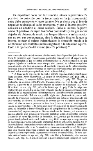 CONVENIOS Y RESPONSABILIDAD PATRIMONIAL 237
Es importante notar que la distinción interés negativo/interés
positivo no coincide con la (recurrente en la jurisprudencia)
entre daño emergente y lucro cesante. No es cierto que el interés
negativo equivalga al daño emergente, y que el interés positivo
consista en añadirle el lucro cesante. Tanto el interés negativo
como el positivo incluyen los daños producidos y las ganancias
dejadas de obtener, de modo que lo que diferencia ambas nocio-
nes no son sus componentes, sino la situación final en la que se
intenta colocar al sujeto indemnizado: la situación previa a la
celebración del contrato (interés negativo) o la situación equiva-
lente a la ejecución del mismo (interés positivo) 40.
esta sentencia aplica teóricamente el criterio del interés positivo (al afirmar, en
línea de principio, que el contratante particular tiene derecho al importe de la
contraprestación a que se había comprometido la Administración, ]0 que
supone dejarle en la misma situación que si el contrato se hubiese cumplido),
pero después, a la hora de calcular el montante concreto de la indemnización,
la reduce al equivalente económico de la prestación ya realizada por el particu-
lar (<<el valor tenido por equivalente al del solar cedido»).
40 A favor de la tesis según la cual el interés negativo incluye también el
lucro cesante, ASÚA GONZÁLEZ, La culpa in contrahendo, cit., pág. 288, Y
GARCÍA RUBIO, La responsabilidad precontractual, cit., pág. 232. Niega esa
inclusión, en cambio, DÍEZ-PICAZO, Fundamentos, cit., vol. 1, pág. 280. En
general, la prueba de las ganancias dejadas de obtener es dificultosa (así, ASÚA
GONZÁLEZ, op. cit., pág. 289, YGARCÍA RUBIO, op. cit., pág. 233). Se exige nor-
malmente que se acredite un negocio concreto que haya sido desechado debido
al inicio de las negociaciones interrumpidas o a la celebración del contrato pos-
terionnente anulado. Tal vez sea posible algún otro planteamiento, sobre todo
cuando la prestación invertida por el particular que deba ser indemnizado sea
una cantidad de dinero. Si tenemos en cuenta que en el sistema económico
actual el dinero nunca permanece inactivo (como expresa el concepto de
«coste de oportunidad»), de modo que su inversión en un fin concreto (en este
caso, su inversión o inmovilización para el cumplimiento de las obligaciones
contractuales) supone siempre su distracción de un fin diverso, y si tenemos en
cuenta además que algunas inversiones rentables están disponibles siempre
(inversión en renta fija, fondos de inversión, etc.), parece que la prueba de las
ganancias dejadas de obtener debería ser muy fácil, siempre que esas ganancias
se mantengan por debajo de cierto umbral (el del tipo aplicable a la renta fija en
las condiciones temporales y cuantitativas de la cantidad invertida, o la rentabi-
lidad media obtenida en un fondo de inversión en esas condiciones). Sería pre-
cisa una prueba específica cuando las ganancias dejadas de obtener cuya
indemnización se pretende superasen ese umbral de rentabilidad. En este sen-
tido, ASÚA GONZÁLEZ, op. cit., pág. 290, nota 914, y PANTALEÓN, «Las nuevas
bases», cit., pág. 1734, quien sostiene la posibilidad de que «juegue en favor
 