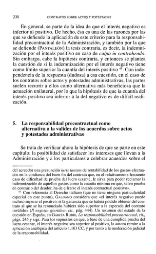 238 CONTRATOS SOBRE ACTOS Y POTESTADES
En general, se parte de la idea de que el interés negativo es
inferior al positivo. De hecho, ésa es una de las razones por las
que se defiende la aplicación de este criterio para la responsabi-
1idad precontractual de la Administración, y también por la que
se defiende (PANTALEÓN) la tesis contraria, es decir, la indemni-
zación por el interés positivo en caso de culpa in contrahendo.
Sin embargo, cabe la hipótesis contraria, y entonces se plantea
la cuestión de si la indemnización por el interés negativo tiene
como límite superior la cuantía del interés positivo 41. Con inde-
pendencia de la respuesta (dudosa) a esa cuestión, en el caso de
los contratos sobre actos y potestades administrativas, las partes
suelen recurrir a ellos como alternativa más beneficiosa que la
actuación unilateral, por lo que la hipótesis de que la cuantía del
interés positivo sea inferior a la del negativo es de difícil reali-
zación.
5. La responsabilidad precontractual como
alternativa a la validez de los acuerdos sobre actos
y potestades administrativas
Se trata de verificar ahora la hipótesis de que se parte en este
capítulo: la posibilidad de satisfacer los intereses que llevan a la
Administración y a los particulares a celebrar acuerdos sobre el
del acreedor una presunción iuris tantum de rentabilidad de los gastos efectua-
dos en la confianza del buen fin del contrato que, en el relativamente frecuente
caso de dificultad de prueba del lucro cesante, le sirva para poder reclamar la
indemnización de aquellos gastos como la cuantía mínima en que, salvo prueba
en contrario del deudor, ha de cifrarse el interés contractual positivo».
41 Con referencia al Derecho italiano (que no tiene ninguna particularidad
especial en este punto), GALGANO considera que «el interés negativo puede
incluso superar el positivo, si la ganancia que se habría podido obtener del con-
trato al que se ha renunciado hubiera sido superior a la esperada del contrato
inválido» (Il negozio giuridico, cit., pág. 444). Un resumen del estado de la
cuestión en España, en GARCÍA RUBIO, La responsabilidad precontractual, cit.,
págs. 245 y sigs. Para los supuestos en que, a base de una cumplida prueba del
lucro cesante, el interés negativo sea superior al positivo, la autora remite a la
aplicación analógica del artículo 1.103 CC, y por tanto a la moderación judicial
de la responsabilidad.
 
