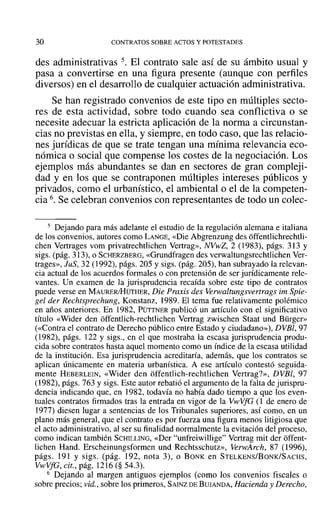 30 CONTRATOS SOBRE ACTOS Y POTESTADES
des administrativas 5. El contrato sale así de su ámbito usual y
pasa a convertirse en una figura presente (aunque con perfiles
diversos) en el desarrollo de cualquier actuación administrativa.
Se han registrado convenios de este tipo en múltiples secto-
res de esta actividad, sobre todo cuando sea conflictiva o se
necesite adecuar la estricta aplicación de la norma a circunstan-
cias no previstas en ella, y siempre, en todo caso, que las relacio-
nes jurídicas de que se trate tengan una mínima relevancia eco-
nómica o social que compense los costes de la negociación. Los
ejemplos más abundantes se dan en sectores de gran compleji-
dad y en los que se contraponen múltiples intereses públicos y
privados, como el urbanístico, el ambiental o el de la competen-
cia 6. Se celebran convenios con representantes de todo un colee-
5 Dejando para más adelante el estudio de la regulación alemana e italiana
de los convenios, autores como LANGE, «Die Abgrenzung des offentlichrechtli-
chen Vertrages vom privatrechtlichen Vertrag», NVwZ, 2 (1983), págs. 313 y
sigs. (pág. 313), o SCHERZBERG, «Grundfragen des verwaltungsrechtlichen Ver-
trages», JuS, 32 (1992), págs. 205 y sigs. (pág. 205), han subrayado la relevan-
cia actual de los acuerdos formales o con pretensión de ser jurídicamente rele-
vantes. Un examen de la jurisprudencia recaída sobre este tipo de contratos
puede verse en MAURERJHüTHER, Die Praxis des Verwaltungsvertrags im Spie-
gel der Rechtsprechung, Konstanz, 1989. El tema fue relativamente polémico
en años anteriores. En 1982, PÜTTNER publicó un artículo con el significativo
título «Wider den offentlich-rechtlichen Vertrag zwischen Staat und Bürger»
(<<Contra el contrato de Derecho público entre Estado y ciudadano»), DVBl, 97
(1982), págs. 122 y sigs., en el que mostraba la escasa jurisprudencia produ-
cida sobre contratos hasta aquel momento como un índice de la escasa utilidad
de la institución. Esa jurisprudencia acreditaría, además, que los contratos se
aplican únicamente en materia urbanística. A ese artículo contestó seguida-
mente HEBERLEIN, «Wider den offcntlich-rechtlichen Vertrag?», DVBl, 97
(1982), págs. 763 y sigs. Este autor rebatió el argumento de la falta de jurispru-
dencia indicando que, en 1982, todavía no había dado tiempo a que los even-
tuales contratos firmados tras la entrada en vigor de la VwVfG (1 de enero de
1977) diesen lugar a sentencias de los Tribunales superiores, así como, en un
plano más general, que el contrato es por fuerza una figura menos litigiosa que
el acto administrativo, al ser su finalidad normalmente la evitación del proceso,
como indican también SCHILLING, «Der "unfreiwillige" Vertrag mit der offent-
lichen Hand. Erscheinungsformen und Rechtsschutz», VerwArch, 87 (1996),
págs. 191 y sigs. (pág. 192, nota 3), o BONK en STELKENS/BoNK/SACHS,
VwVfG, cit., pág. 1216 (§ 54.3).
6 Dejando al margen antiguos ejemplos (como los convenios fiscales o
sobre precios; vid., sobre los primeros, SAINZ DE BUJANDA, Hacienda y Derecho,
 