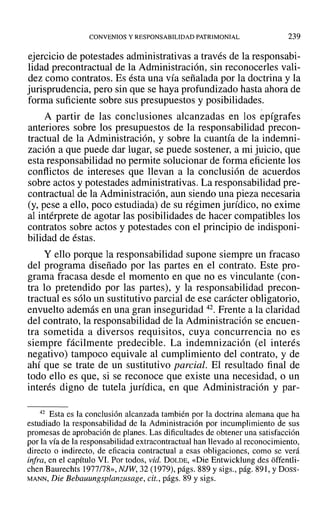 CONVENIOS Y RESPONSABILIDAD PATRIMONIAL 239
ejercicio de potestades administrativas a través de la responsabi-
lidad precontractual de la Administración, sin reconocerles vali-
dez como contratos. Es ésta una vía señalada por la doctrina y la
jurisprudencia, pero sin que se haya profundizado hasta ahora de
forma suficiente sobre sus presupuestos y posibilidades.
A partir de las conclusiones alcanzadas en los epígrafes
anteriores sobre los presupuestos de la responsabilidad precon-
tractual de la Administración, y sobre la cuantía de la indemni-
zación a que puede dar lugar, se puede sostener, a mi juicio, que
esta responsabilidad no permite solucionar de forma eficiente los
conflictos de intereses que llevan a la conclusión de acuerdos
sobre actos y potestades administrativas. La responsabilidad pre-
contractual de la Administración, aun siendo una pieza necesaria
(y, pese a ello, poco estudiada) de su régimen jurídico, no exime
al intérprete de agotar las posibilidades de hacer compatibles los
contratos sobre actos y potestades con el principio de indisponi-
bilidad de éstas.
y ello porque la responsabilidad supone siempre un fracaso
del programa diseñado por las partes en el contrato. Este pro-
grama fracasa desde el momento en que no es vinculante (con-
tra lo pretendido por las partes), y la responsabilidad precon-
tractual es sólo un sustitutivo parcial de ese carácter obligatorio,
envuelto además en una gran inseguridad 42. Frente a la claridad
del contrato, la responsabilidad de la Administración se encuen-
tra sometida a diversos requisitos, cuya concurrencia no es
siempre fácilmente predecible. La indemnización (el interés
negativo) tampoco equivale al cumplimiento del contrato, y de
ahí que se trate de un sustitutivo parcial. El resultado final de
todo ello es que, si se reconoce que existe una necesidad, o un
interés digno de tutela jurídica, en que Administración y par-
42 Esta es la conclusión alcanzada también por la doctrina alemana que ha
estudiado la responsabilidad de la Administración por incumplimiento de sus
promesas de aprobación de planes. Las dificultades de obtener una satisfacción
por la vía de la responsabilidad extracontractual han llevado al reconocimiento,
directo o indirecto, de eficacia contractual a esas obligaciones, como se verá
infra, en el capítulo VI. Por todos, vid. DOLDE, «Die Entwicklung des offentli-
chen Baurechts 1977/78», NJW, 32 (1979), págs. 889 y sigs., pág. 891, YDoss-
MANN, Die Bebauungsplanzusage, cit., págs. 89 y sigs.
 