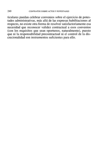 240 CONTRATOS SOBRE ACTOS Y POTESTADES
ticulares puedan celebrar convenios sobre el ejercicio de potes-
tades administrativas, más allá de las expresas habilitaciones al
respecto, no existe otra forma de resolver satisfactoriamente esa
necesidad que reconocer validez contractual a esos convenios
(con los requisitos que sean oportunos, naturalmente), puesto
que ni la responsabilidad precontractual ni el control de la dis-
crecionalidad son instrumentos suficientes para ello.
 